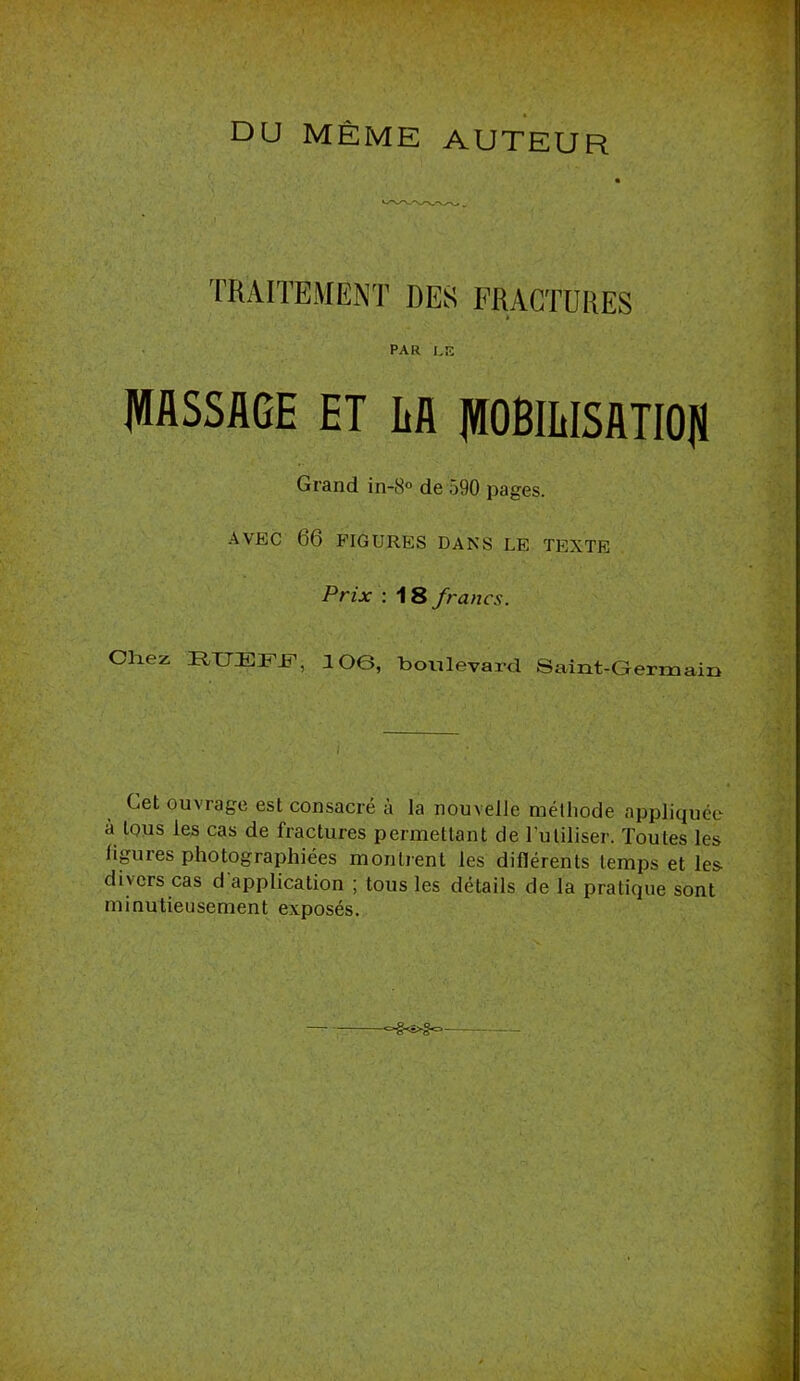 DU MÊME AUTEUR TRAITEMENT DES FRACTURES PAR hîî MASSAGE ET AA MOBlLISATIO|ï Grand in-8° de 590 pages. AVEC 66 FIGURES DANS LE TEXTE Prix ; 18 francs. Chez HUEFF’, lOe, boulevard Saint-Germain Cet ouvrage est consacré à la nouvelle méthode appliquée à tous les cas de fractures permettant de Tutiliser. Toutes les ligures photographiées montrent les diflérents temps et les divers cas d application ; tous les détails de la pratique sont minutieusement exposés.