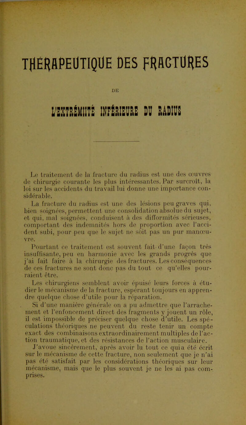 THÉHAPEÜTIQÜE DES FHACTÜHES Lu traitement de la fracture du radius est une des œuvres de chirurgie courante les plus intéressantes. Par surcroît, la loi sur les accidents du travail lui donne une importance con- sidérable. La fracture du radius est une des lésions peu graves qui, bien soignées, permettent une consolidation absolue du sujet, et qui, mal soignées, conduisent à des dilTormités sérieuses, comportant des indemnités hors de proportion avec l’acci- dent subi, pour peu que le sujet ne soit pas un pur manœu- vre. Pourtant ce traitement est souvent fait d’une façon très insuffisante, peu en harmonie avec les grands progrès que j’ai fait faire à la chirurgie des fractures. Les conséquences de ces fractures ne sont donc pas du tout ce qu’elles pour- raient être. Les chirurgiens semblent avoir épuisé leurs forces à étu- dier le mécanisme de la fracture, espérant toujours en appren- dre quelque chose d’utile pour la réparation. Si d’une manière générale on a pu admettre que l’arrache- ment et l’enfoncement direct des fragments y jouent un rôle, il est impossible de préciser quelque chose d’utile. Les spé- culations théoriques ne peuvent du reste tenir un compte exact des combinaisons extraordinairement multiples de l’ac- tion traumatique, et des résistances de l’action musculaire. •J’avoue sincèrement, après avoir lu tout ce quia été écrit sur le mécanisme de cette fracture, non seulement que je n’ai pas été satisfait par les considérations théoriques sur leur mécanisme, mais que le plus souvent je ne les ai pas com- prises. DE