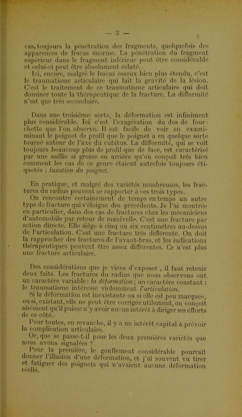 cas, toujours la pcnétration des fragments, quelquefois des apparences de fracas énorme. La pénétration du fragment supérieur dans le fragment inférieur peut être considérable et celui-ci peut être absolument éclaté. Ici, encore, malgré le fracas osseux bien plus étendu, c’est le traumatisme articulaire qui fait la gravité de la lésion. C’est le traitement de ce traumatisme articulaire qui doit dominer toute la thérapeutique de la fracture. La dilîormité n’est que très secondaire. Dans une troisième sorte, la déformation est infiniment plus considérable. Ici c’est l’exagération du dos de four - chette que l’on observe. Il est facile de voir en exami- minant le poignet de profil que le poignet a en quelque sorte tourné autour de l’axe du cubitus. La difformité, qui se voit toujours beaucoup plus de profil que de face, est caractérisé par une saillie si grosse en arrière qu’on conçoit très bien comment les cas de ce genre étaient autrefois toujours éti- quetés : luxalion du poignet. En pratique, et malgré des variétés nombreuses, les frac- tures au radius peuvent se rapporter à ces trois types. On rencontre certainement de temps en temps un autre type de fracture qui s’éloigne des précédents. Je l’ai montrée en particulier, dans des cas de fractures chez les mécaniciens d’automobile par retour do manivelle. C’est une fracture par action directe. Elle siège à cinq ou six centimètres au-dessus de l’articulation. C’est une fracture très différente. On doit la rapprocher des fractures de l’avant-bras, et les indications thérapeutiques peuvent être assez différentes. Ce n’est plus une fracture articulaire. Des considérations que je viens d’exposer , il faut retenir deux faits. Les fractures du radius que nous observons ont un caractère variable : la déformation ; un caractère constant ; le traumatisme intéresse violemment l’articulation. Si la déformation est inexistante ou si elle est pou marquée, ou si, existant, elle ne peut être corrigée utilement, on conçoit aisément qu il puisse n’y avoir aucun intérêt à diriger ses efforts de ce côté. Pour toutes, en revanche, il y a un intérêt capital à prévoir la complication articulaire. Or, que se passe-t-il pour les deux premières variétés que nous avons signalées ? Pour la première, le gonflement considérable pourrait donner 1 illusion d une déformation, et j’ai souvent vu tirer et fatiguer des poignets qui n’avaient aucune déformation reelle.