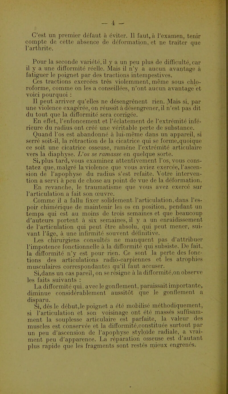 compte de cette absence de déformation, et ne traiter que l’arthrite. Pour la seconde variété, il y a un peu plus de difficulté, car il y a une difformité réelle. Mais il n’y a aucun avantage à fatiguer le poignet par des tractions intempestives. Ces tractions exercées très violemment, même sous chlo- roforme, comme on les a conseillées, n’ont aucun avantage et voici pourquoi : 11 peut arriver qu’elles ne désengrènent rien. Mais si, par une violence exagérée, on réussit à désengrener, il n’est pas dit du tout que la difformité sera corrigée. En effet, l’enfoncement et l’éclatement de l’extrémité infé- rieure du radius ont créé une véritable perte de substance. Quand l’os est abandonné à lui-même dans un appareil, si serré soit-il, la rétraction de la cicatrice qui se forme,quoique ce soit une cicatrice osseuse, ramène l’extrémité articulaire vers la diaphyse. L’os se ramasse en quelque sorte. Si, plus tard, vous examinez attentivement l’os, vous cons- tatez que, malgré la violence que vous aviez exercée, l’ascen- sion de l’apophyse du radius s’est refaite. Votre interven- tion a servi à peu de chose au point de vue de la déformation. En revanche, le traumatisme que vous avez exercé sur l’articulation a fait son œuvre. Comme il a fallu fixer solidement l’articulation, dans l’es- poir chimérique de maintenir les os en position, pendant un temps qui est au moins de trois semaines et que beaucoup d’auteurs portent à six semaines, il y a un enraidissement de l’articulation qui peut être absolu, qui peut mener, sui- vant l’âge, à une infirmité souvent définitive. Les chirurgiens consultés ne manquent pas d’attribuer l’impotence fonctionnelle à la difformité qui subsiste. De fait, la difformité n’y est pour rien. Ce sont la perte des fonc- tions des articulations radio-carpiennes et les atrophies musculaires correspondantes qu’il faut accuser. Si,dans un cas pareil, on se résigne à la difformité,on observe les faits suivants : La difformité qui. avec le gonflement, paraissait importante, diminue considérablement aussitôt que le gonflement a disparu. Si, dès le début,le poignet a été mobilisé méthodiquement, si l’articulation et son voisinage ont été massés suffisam- ment la souplesse articulaire est parfaite, la valeur des muscles est conservée et la difformité,constituée surtout par un peu d’ascension de l’apophyse styloïde radiale, a vrai- ment peu d’apparence. La réparation osseuse est d’autant plus rapide que les fragments sont restés mieux engrenés.