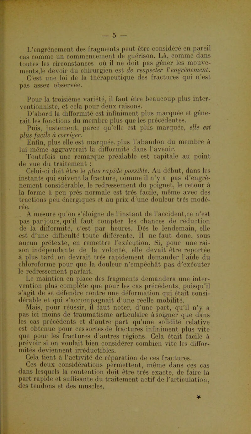 L’engrènement des fragments peut être considéré en pareil cas comme un commencement de guérison. Là, comme dans toutes les circonstances où il ne doit pas gêner les mouve- ments,le devoir du chirurgien est de respecter l’engrènement. C’est une loi de la thérapeuticiue des fractures qui n’est pas assez observée. Pour la troisième variété, il faut être beaucoup plus inter- ventionniste, et cela pour deux raisons. Ü’abord la difformité est infiniment plus marquée et gêne- rait les fonctions du membre plus que les précédentes. Puis, justement, parce qu’elle est plus marquée, elle est plus facile à corriger. Enfin, plus elle est marquée, plus l’abandon du membre à lui même aggraverait la difformité dans l’avenir. Toutefois une remarque préalable est capitale au point de vue du traitement : Celui-ci doit être le plus rapide possible. Au début, dans les instants qui suivent la fracture, comme il n’y a pas d’engrè- nement considérable, le redressement du poignet, le retour à la forme à peu près normale est très facile, même avec des tractions peu énergiques et au prix d’une douleur très modé- rée. A mesure qu’on s’éloigne de l’instant de l’accident,ce n’est pas par jours, qu’il faut compter les chances de réduction de la difformité, c’est par heures. Dès le lendemain, elle est d’une difficulté toute différente. Il ne faut donc, sous aucun prétexte, en remettre l’exécution. Si, pour une rai- son indépendante de la volonté, elle devait être reportée à plus tard, on devrait très rapidement demander l’aide du chloroforme pour que la douleur n’empêchât pas d’exécuter le redressement parfait. Le maintien en place des fragments demandera une inter- vention plus complète que pour les cas précédents, puisqu’il s’agit de se défendre contre une déformation qui était consi- dérable et qui s’accompagnait d’une réelle mobilité. Mais, pour réussir, il faut noter, d’une part, qu’il n’y a pas ici moins de traumatisme articulaire à soigner que dans les cas précédents et d’autre part qu’une solidité relative est obtenue pour ces sortes de fractures infiniment plus vite que pour les fractures d’autres régions. Cela était facile à prévoir si on voulait bien considérer combien vite les diffor- mités deviennent irréductibles. Cela tient à l’activité de réparation de ces fractures. Ces deux considérations permettent, même dans ces cas dans lesquels la contention doit être très exacte, de faire la part rapide et suffisante du traitement actif de l’articulation, des tendons et des muscles.
