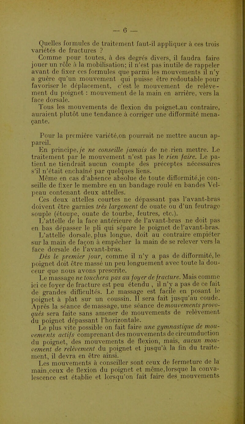 — 0 — Quelles foi mules de traitement faut-il appliquer à ces trois variétés de fractures ? Comme pour toutes, à des degrés divers, il faudra faire jouer un rôle à la mobilisation; il n’est pas inutile de rappeler avant de fixer ces formules que parmi les mouvements il n’y a guère qu’un mouvement qui puisse être redoutable pour favoriser le déplacement, c’est le mouvement de relève- ment du poignet : mouvement de la main en arrière, vers la face dorsale. Tous les mouvements de flexion du poignet,au contraire, auraient plutôt une tendance à corriger une difformité mena- çante. Pour la première variété,on pourrait ne mettre aucun ap- pareil. En principe,/e ne conseille jamais de ne -rien mettre. Le traitement par le mouvement n’est pas le rien faire. Le pa- tient ne tiendrait aucun compte des préceptes nécessaires s’il n’était enchaîné par quelques liens. Même en cas d’absence absolue de toute difformité,je con- seille de fixer le membre en un bandage roulé en bandes Vel- peau contenant deux attelles. Ces deux attelles courtes ne dépassant pas l’avant-bras doivent être garnies très largement de ouate ou d’un feutrage souple (étoupe, ouate de tourbe, feutres, etc.). L’attelle de la face antérieure de l’avant-bras ne doit pas en bas dépasser le pli qui sépare le poignet de l’avant-bras. L’attelle dorsale, plus longue, doit au contraire empiéter sur la main de façon à empêcher la main de se relever vers la face dorsale de l’avant-bras. Dès le premier jour, comme il n’y a pas de difformité, le poignet doit être massé un peu longuement avec toute la dou- ceur que nous avons prescrite. Le massage ne louchera pas au foyer de fracture. Mais comme ici ce foyer de fracture est peu étendu , il n’y a pas de ce fait de grandes difficultés. Le massage est facile en posant le poignet à plat sur un coussin. 11 sera fait jusqu’au coude. Après la séance de massage, une séance mouvements provo- qués sera faite sans amener de mouvements de relèvement du poignet dépassant l’horizontale. Le plus vite possible on fait faire une gymnastique de mou- vements actifs comprenant des mouvements de circumduction du poignet, des mouvements de flexion, mais, aucun mou- vement de relèvemcTit du poignet et jusqu’à la fin du traite- ment, il devra en être ainsi. Les mouvements à conseiller sont ceux de fermeture de la main,ceux de flexion du poignet et môme,lorsque la conva- lescence est établie et lorsqu’on fait faire des mouvements
