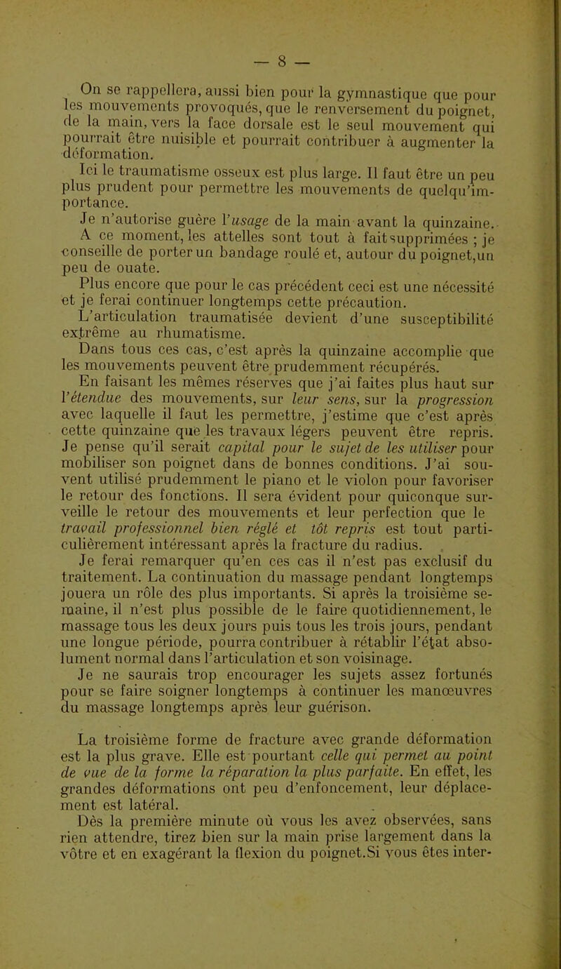 On se rappellera, aussi bien pour la gymnastique que pour les mouvements provoqués, que le renversement du poignet, de la main, vers la face dorsale est le seul mouvement qui pourrait être nuisible et pourrait contribuer à augmenter la déformation. Ici le traumatisme osseux est plus large. 11 faut être un peu plus prudent pour permettre les mouvements de quelqu’im- portance. Je n autorise guère l’usage de la main avant la quinzaine. A ce moment, les attelles sont tout à fait supprimées ; je conseille de porter un bandage roulé et, autour dupoignet,un peu de ouate. Plus encore que pour le cas précédent ceci est une nécessité et je ferai continuer longtemps cette précaution. L’articulation traumatisée devient d’une susceptibilité extrême au rhumatisme. Dans tous ces cas, c’est après la quinzaine accomplie que les mouvements peuvent être prudemment récupérés. En faisant les mêmes réserves que j’ai faites plus haut sur l’étendue des mouvements, sur leur sens, sur la progression avec laquelle il faut les permettre, j’estime que c’est après cette quinzaine que les travaux légers peuvent être repris. Je pense qu’il serait capital pour le sujet de les utiliser pour mobiliser son poignet dans de bonnes conditions. J’ai sou- vent utilisé prudemment le piano et le violon pour favoriser le retour des fonctions. Il sera évident pour quiconque sur- veille le retour des mouvements et leur perfection que le travail professionnel bien réglé et tôt repris est tout parti- culièrement intéressant après la fracture du radius. Je ferai remarquer qu’en ces cas il n’est pas exclusif du traitement. La continuation du massage pendant longtemps jouera un rôle des plus importants. Si après la troisième se- maine, il n’est plus possible de le faire quotidiennement, le massage tous les deux jours puis tous les trois jours, pendant une longue période, pourra contribuer à rétablir l’état abso- lument normal dans l’articulation et son voisinage. Je ne saurais trop encourager les sujets assez fortunés pour se faire soigner longtemps à continuer les manoeuvres du massage longtemps après leur guérison. La troisième forme de fracture avec grande déformation est la plus grave. Elle est pourtant celle qui permet au point de vue de la forme la réparation la plus parfaite. En effet, les grandes déformations ont peu d’enfoncement, leur déplace- ment est latéral. Dès la première minute où vous les avez observées, sans rien attendre, tirez bien sur la main prise largement dans la vôtre et en exagérant la ffexion du poignet.Si vous êtes inter-