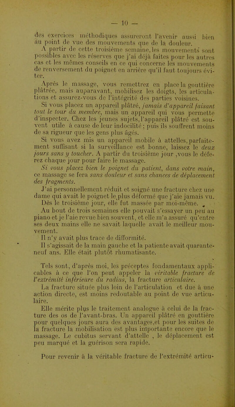 dos üxorciuos méthodiques assiirei’(jnt ravoiiir aussi l)i(Mi au point do vue des mouvements que de la douleur. A partir de cette troisième semaine, les mouvenumts' sont possibles avec les réserves que j’ai déjà laites pour les autres cas et les mêmes conseils en ce qui concerne les mouvements de renversement du poignet on arrière qu’il l'aiit toujours évi- ter. Après le massage, vous remettrez en place la gouttière plâtrée, mais auparavant, mobilisez les doigts, les articula- tions et assurez-vous do l’intégrité des parties voisines. Si vous placez un appareil plâtré, jamais d’appareil faisant tout le tour du membre, mais un appareil qui vous permette d’inspecter. Chez les jeunes sujets, l’appareil plâtré est sou- vent utile à cause de leur indocilité ; puis ils soulîrent moins de sa rigueur que les gens plus âgés. Si vous avez mis un appareil mobile à attelles, parfaite- ment suffisant si la suryeillance est bonne, laissez le deux jours sans y toucher. A partir du troisième jour ,vous le défe- rez chaque jour pour faire le massage. Si vous placez bien le poignet du patient, dans votre main, ce massage se fera sans douleur et sans chances de déplacement des fragments. J’ai personnellement réduit et soigné une fracture chez une dame qui avait le poignet le,plus déformé que j’aie jamais vu. Dès le troisième jour, elle fut massée par moi-même. Au bout de trois semaines elle pouvait s’essayer un peu au piano et je l’aie revue bien souvent, et elle m’a assuré qu’entre ses deux mains elle ne savait laquelle avait le meilleur mou- vement. 11 n’y avait plus trace de difformité. 11 s’agissait de la main gauche et la patiente avait quarante- neuf ans. Elle était plutôt rhumatisante. Tels sont, d’après moi, les préceptes fondamentaux appli- cables à ce que l’on peut appeler la véritable fracture de l’extrémité inférieure du radius, la fracture articulaire. La fracture située plus loin do l’articulation et due à une action directe, est moins redoutable au point de vue articu- laire. Elle mérite plus le traitement analogue à celui de la frac- ture des os de l’avant-bras. Un appareil plâtré en gouttière pour quelques jours aura des avantages,et pour les suites de la fracture la mobilisation est plus importante encore que le massage. Le cubitus servant d’attelle , le déplacement est peu marqué et la guérison sera rapide. Pour revenir à la véritable fracture de l’extrémité articu-