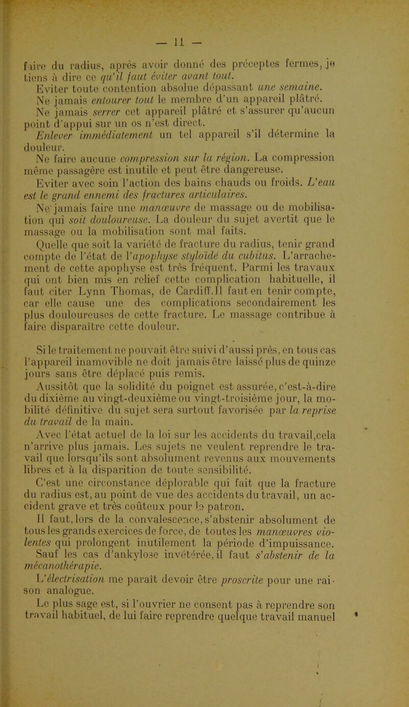 f lire du radius, après avoir donné des préceptes fermes, je tiens à dire ce qu’il faut éviter avant tout. Eviter toute contention absolue dépassant une semaine. Ne jamais entourer tout le membre d’un appareil plâtré. Ne jamais serrer cet appareil plâtré et s’assurer qu’aucun point d’appui sur un os n’est direct. Enlever immédiatement un tel appareil s’il détermine la douleur. Ne faire aucune compre.ision sur la région. La compression même passagère est inutile et peut être dangereuse. Eviter avec soin l’action des bains chauds ou froids. L’eau est le grand ennemi des fractures articulaires. Ne jamais faire une manœuvre de massage ou de mobilisa- tion qui soit douloureuse. La douleur du sujet avertit que le massage ou la mobilisation sont mal faits. Quelle que soit la variété de fracture du radius, tenir grand compte de l’état de l’apophyse styloïdé du cubitus. L’arrache- ment de cette apophyse est très fréquent. Parmi les travaux qui ont bien mis en relief cette complication habituelle, il faut citer Lynn Thomas, de Cardiff.ll faut en tenir compte, car elle cause une des complications secondairement les plus douloureuses de cette fracture. T^e massage contribue à faire disparaître cette douleur. Si le traitement ne pouvait être suivi d’aussi près, en tous cas l’appareil inamovible ne doit jamais être laissé plus de quinze jours sans être déplacé puis remis. Aussitôt que la solidité du poignet est assurée, c’est-à-dire du dixième au vingt-deuxième ou vingt-troisième jour, la mo- bilité définitive du sujet sera surtout favorisée par la reprise du travail de la main. Avec l’état actuel de la loi sur les accidents du travail,cela n’arrive plus jamais. Les sujets ne veulent reprendre le tra- vail que lorsqu’ils sont absolument revenus aux mouvements libres et à la disparition de toute sensibilité. C’est une circonstance déplorable qui fait que la fracture du radius est, au point de vue des accidents du travail, un ac- cident grave et très coûteux pour le patron. 11 faut, lors de la convalescence, s’abstenir absolument de tous les grands exercices de force, de toutes les manœuvres vio- lentes qui prolongent inutilement la période d’impuissance. Sauf les cas cl’ankylose invétérée, il faut s’abstenir de la mécanothérapie. h’électrisation me paraît devoir être proscrite pour une rai- son analogue. Le plus sage est, si l’ouvrier ne consent pas à reprendre son travail habituel, de lui faire reprendre quelque travail manuel