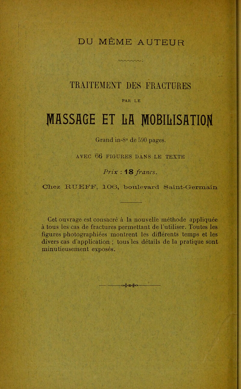 DU MÊME AUTEUR TRAITEMENT DES FRAGTDRES PAR LE IWflSSAGE ET Efl ]WOBmiSJmO|ï Grand in-8° de 590 pages. AVEC 66 FIGURES DANS LE TEXTE .r Prix : AS francs. Oliez ÜXJJEFJF, XOG, boiilevard Saint-G-ermain. Cet ouvrage est consacré à la nouvelle méthode appliquée à tous les cas de fractures permettant de l’utiliser. Toutes les figures photographiées montrent les difïérents temps et les divers cas d’application ; tous les détails de la pratique sont minutieusement exposés.