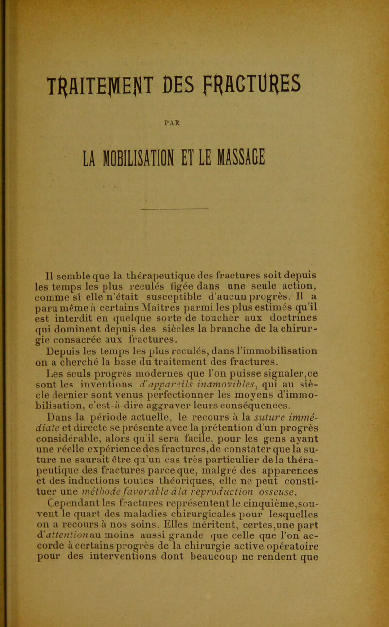 THAITEIVlEflT DES FHACTÜHES PAR LA iOBILlSATION ET LE MASSAGE 11 semble que la thérapeutique des fractures soit depuis les temps les plus reculés figée dans une seule action, comme si elle n’était susceptible d’aucun progrès. 11 a paru même à certains Maîtres parmi les plus estimés qu’il est interdit en quelque sorte de toucher aux doctrines qui dominent depuis des siècles la branche de la chirur- gie consacrée aux fractures. Depuis les temps les plus reculés, dans l’immobilisation on a cherché la base du ti’aitement des fractures. Les seuls progi’ès modernes que l’on puisse signaler,ce sont les inventions d'appareils inamovibles^ qui au siè- cle dernier sont venus perfectionner les moyens d’immo- bilisation, c’est-à-dire aggraver leurs conséquences. Dans la période actuelle, le l'ecours à la suture immé- diate et directe se présente avec la prétention d’un progrès considérable, alors qu'il sera facile, pour les gens ayant une réelle expérience des fractures,de constater que la su- ture ne saurait être qu’un cas très particulier delà théra- peutique des fractures parce que, malgré des apparences et des inductions toutes théoriques, elle ne peut consti- tuer une méthode favorable dla reproduction osseuse. Cependant les fractures représentent le cinquième,sou- vent le quart des maladies chirurgicales pour lesquelles on a recours à nos soins. Elles méritent, certes,une part d'attention au. moins aussi grande que celle que l’on ac- corde à certains progrès de la chirurgie active opératoire pour des interventions dont beaucoup ne rendent que