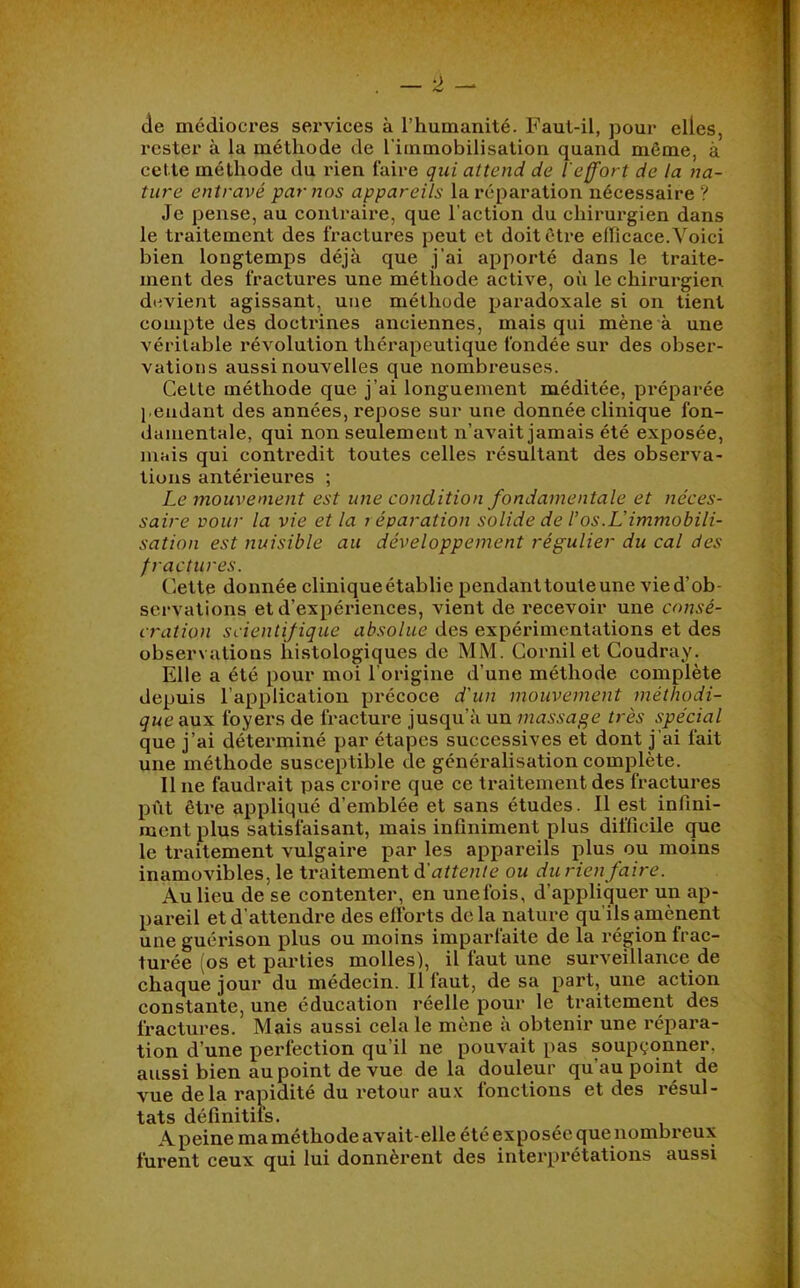 de médiocres services à l’humanité. Faut-il, pour elles, rester à la méthode de l’immobilisation quand même, à cette méthode du rien faire qui attend de l'effort de la na- ture entravé par nos appareils la réparation nécessaire ? Je pense, au contraire, que l’action du chirurgien dans le traitement des fractures peut et doit être eflicace.Voici bien longtemps déjà que j’ai apporté dans le traite- ment des fractures une méthode active, où le chirurgien devient agissant, une méthode paradoxale si on tient compte des doctrines anciennes, mais qui mène à une véritable révolution thérapeutique fondée sur des obser- vations aussi nouvelles que nombi'euses. Cette méthode que j’ai longuement méditée, préparée j eudant des années, repose sur une donnée clinique fon- damentale, qui non seulement n’avait jamais été exposée, mais qui contredit toutes celles résultant des observa- tions antérieures ; Le mouvement est une condition fondamentale et néces- saire pour la vie et la i éparation solide de l’os.L'immobili- sation est nuisible au développement régulier du cal des fractures. Cette donnée clinique établie pendant toute une vie d’ob- servations et d’expériences, vient de recevoir une consé- cration scientifique absolue des expéinmentations et des observations histologiques de MM. Cornil et Goudray. Elle a été pour moi l’origine d’une méthode complète depuis l’application précoce d'un mouvement méthodi- que aux foyers de fracture jusqu’à un massage très spécial que j’ai déterminé par étapes successives et dont j’ai fait une méthode susceptible de généralisation complète. Il ne faudrait pas croire que ce traitement des fractures pût être appliqué d’emblée et sans études. Il est infini- raent plus satisfaisant, mais infiniment plus difficile que le traitement vulgaire par les appareils plus ou moins inamovibles, le traitement d’a^^en/c ou durien faire. Au lieu de se contenter, en unefois, d’appliquer un ap- pareil et d’attendre des efforts delà nature qu'ils amènent une guérison plus ou moins imparfaite de la région frac- turée (os et parties molles), il faut une surveillance de chaque jour du médecin, il faut, de sa part, une action constante, une éducation réelle pour le traitement des fractures. Mais aussi cela le mène à obtenir une répara- tion d’une perfection qu’il ne pouvait pas soupçonner, aussi bien au point de vue delà douleur qu’au point de vue delà rapidité du retour aux fonctions et des résul- tats définitifs. A peine ma méthode avait-elle été exposée que nombreux furent ceux qui lui donnèi’ent des interprétations aussi