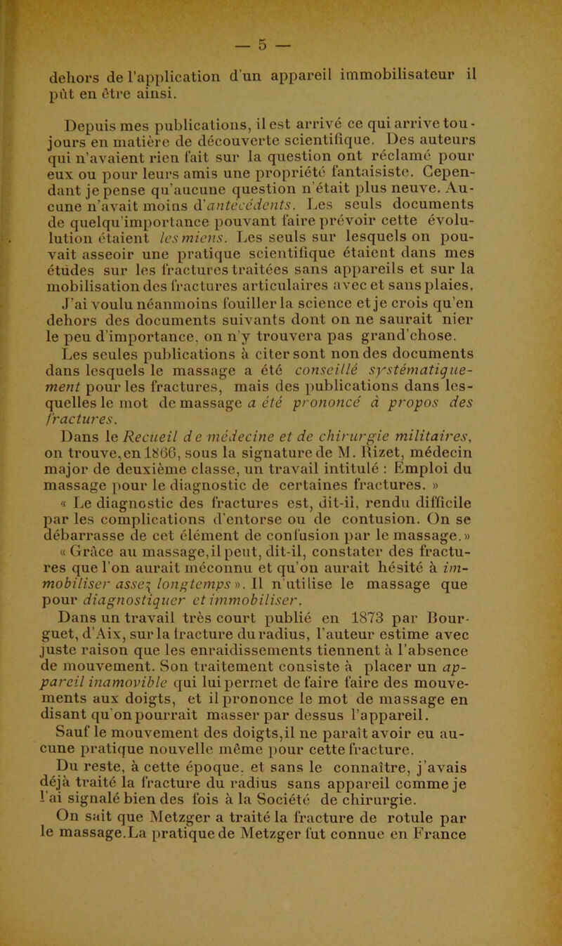 dehors de l’application d'un appareil immobilisateur il pût en être ainsi. Depuis mes publications, il est arrivé ce qui arrive tou- jours en matière de découverte scientifique. Des auteurs qui n’avaient rien fait sur la question ont réclamé pour eux ou pour leurs amis une propriété fantaisiste. Cepen- dant je pense qu’aucune question n’était plus neuve. Au- cune n’avait moins à'antécédents. I^es seuls documents de quelqu’importance pouvant faire prévoir cette évolu- lution étaient les miens. Les seuls sur lesquels on pou- vait asseoir une pratique scientifique étaient dans mes études sur les fractures traitées sans appareils et sur la mobilisation des fractures articulaires avec et sans plaies. J’ai voulu néanmoins fouiller la science et je crois qu’en dehors des documents suivants dont on ne saurait nier le peu d’importance, on n’y trouvera pas grand’chose. Les seules publications à citer sont non des documents dans lesquels le massage a été conseillé systématique- ment pour les fractures, mais des ])ublications dans les- quelles le mot de massage a été prononcé à propos des fractures. Dans le Recueil d e médecine et de chirurgie militaires, on trouve,en 1866, sous la signature de M. Rizet, médecin major de deuxième classe, un travail intitulé : Emploi du massage pour le diagnostic de certaines fractures. » « Le diagnostic des fractui’es est, dit-il, rendu difficile par les complications d’entorse ou de contusion. On se débarrasse de cet élément de confusion par le massage.» « Grâce au massage,il peut, dit-il, constater des fractu- res que l’on aurait méconnu et qu’on aurait hésité à im- mobiliser asse^ longtemps r>. Il n’utilise le massage que pour diagnostiquer et immobiliser. Dans un travail très court publié en 1873 par Rour- guet, d’Aix, sur la fracture du radius, l’auteur estime avec juste raison que les enraidissements tiennent à l’absence de mouvement. Son traitement consiste à placer un ap- pareil inamovible qui lui permet de faire faire des mouve- ments aux doigts, et il prononce le mot de massage en disant qu’onpouri’ait masser par dessus l’appai'eil. Sauf le mouvement des doigts,il ne paraît avoir eu au- cune pratique nouvelle même j)our cette fracture. Du reste, à cette époque, et sans le connaître, j’avais déjà traité la fractui^e du radius sans appareil comme je l’ai signalé bien des fois à la Société de chirurgie. On sait que Metzger a traité la fracture de rotule par le massage.La pratique de Metzger fut connue en France