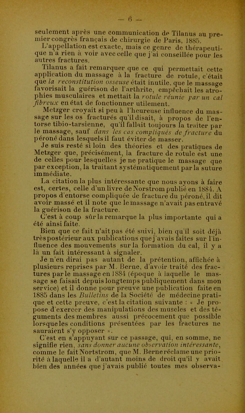 seulement après une communication de Tilanus au pre- mier congrès français de chirurgie de Paris, 1885. L ajppellation est exacte, mais ce genre de thérapeuti- que n a rien à voir avec celle que j’ai conseillée pour les autres fractures. Tilanus a fait remarquer que ce qui permettait cette application du massage à la fracture de rotule, c’était (jue lu vaconstitiition osseuse était inutile, que le massage favorisait la guérison de l’arthrite, empêchait les atro- phies musculaires et mettait la rotule réunie par un cal fibreux en état de fonctionner utilement. Metzger croyait si peu à l’heureuse influence du mas- sage sur les os fracturés qu’il disait, à propos de l’en- torse tibio-tarsienne, qu’il fallait toujours la traiter par le massage, sauf dans les cas compliqués de fracture du péroné dans lesquels il faut éviter de masser. Je suis resté si loin des théories et des pratiques de Metzger que, précisément, la fracture de rotule est une de celles pour lesquelles je ne pratique le massage que par exception, la traitant systématiquement par la suture immédiate. La citation la plus intéressante que nous ayons à faire est, certes, celle d’un livre de Norstrom publié en 1884. A propos d’entorse compliquée de fracture du péroné, il dit avoir massé et il note que le massage n’avait pas entravé la guérison de la fracture. (J’est à coup sûr la remarque la plus importante qui a été ainsi faite. Bien que ce fait n’ait pas été suivi, bien qu’il soit déjà très postérieur aux publications que j’avais faites sur l’in- fluence des mouvements sur la formation du cal, il y a là un fait intéressant à signaler. Je n’en dirai pas autant de la prétention, affichée à plusieurs reprises par M. Berne, d’avoir traité des frac- tures parle massage en 1884 (époque à laquelle le mas- sage se faisait depuis longtemps publiquement dans mon service) et il donne pour preuve une publication faite en 1885 dans les Bulletins de la Société de médecine prati- que et celte preuve, c’est la citation suivante : « Je pro- pose d'exercer des manipulations des muscles et des té- guments des membres aussi précocement que possible lorsque les conditions présentées par les fractures ne sauraient s’y opposer ». C’est en s’appuyant sur ce passage, qui, en somme, ne signifie rien, sans donner aucune observation intéressante^ comme le faitNortstrom, queM. Berneréclame une prio- rité à laquelle il a d’autant moins de droit qu’il y «avait bien des années que j’avais publié toutes mes observa-
