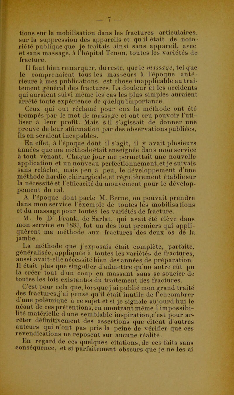 lions sur la mobilisation dans les fractures articulaires, sur la sup])ressioa des appareils et qu il était de noto- riété publique que je traitais ainsi sans appareil, avec et sans massage, à l’iièpital Tenon, toutes les variétés de fracture. Il faut bien remarquer, du reste, que le mzssa^e, tel que le compreuaieiit tous les masseurs à l’époque anté- rieure à mes publications, est chose inapplicable au trai- tement général des fractures. La douleur et les accidents qui auraient suivi même les cas les plus simples auraient arrêté toute expérience de quelqu’iniportance. Ceux qui ont réclamé pour eux la méthode ont été trompés par le mot de massage et ont cru pouvoir l’uti- liser à leur profit. Mais s'il s’agissait de donner une preuve de leur affiiunatiou .par des observations publiées, ils en seraient incapables. En efïét, à l'époque dont il s’agit, il y avait plusieurs années que ma méthode était enseignée dans nion service à tout venant. Chaque jour me permettait une nouvelle application et un nouveau perfectionnement,et je suivais sans relâche, mais [leu a [)eu, le développement d’une méthode hardie,chirurgicale,et régulièreuient établiesur la nécessité et refficacité du mouvement pour le dévelop- pement du cal. A l’époque dont parle M. Berne, on pouvait prendre dans mon service l'exemple de toutes les mobilisations et du massage pour toutes les variétés de fracture. M. le D'' Frank, de Sarlat, qui avait été élève dans mon service en iiS83, fut un des tout premiers qui appli- quèrent ma méthode aux fractures des deux os de la jambe. La méthode que j’exitosais était complète, parfaite, généralisée, appliquée à toutes les variétés de fractures, aussi avait-elle nécessité bien des années de préparation. 11 était plus que singulier d’admettre qu’un autre eiit pu la créer tout d un coup en massant sans se soucier de toutes les lois existantes du traitement des fractures. G est pour cela que, lorsque j’ai [)ublié mon grand traité des fractures,] ai pensé (]u il était inutile de l’encombrer d une polémique à ce sujet.et si je signale aujourd’hui Je néant de ces prétentions, en montrant même l’impossibi- lité matérielle d une semblable inspiration,c’est pour ar- rêter définitiveiiient des assertions que citent d autres auteurs qui n’ont pas pris la peine de vérifier que ces revendications ne reposent sur aucune réalité. En regard de ces quelques citations, de ces buts sans conséquence, et si parfaitement obscurs que je ne les ai