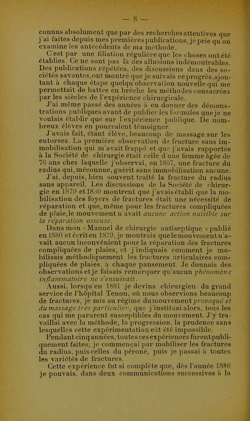 absolument que par des recherches attentives que j’ai laites depuis mes premières publications Je prie qu’on examine les antécédents de ma méthode. C’est par une filiation régulière que les choses ont été établies. Ce ne sont pas là des allusions indémontrables. Des publications répétées, des discussions dans des so- ciétés savantes,ont montré que je suivais ce progrès,ajou- tant à chaque étape quelqu’observalion nouvelle qui me permettait de battre en brèche les méthodes consacrées par les siècles de l’expérience chirurgicale. J’ai même passé des années à en donner des démons- trations publiques avant de publier les l'ormules queje ne voulais établir que sur l’expérience publique. De nom- breux élèves en pourraient témoigner. J’avais fait, étant élève, beaucoup de massage sur les entorses. La première observation de fracture sans im- mobilisation qui m’avait frappé et que j’avais rapportée à la Société de chirurgie était celle d’une femme âgée de 76 ans chez laquelle j'observai, en 1867, une fracture du radius qui, méconnue, guérit sans immobilisation aucune. J’ai, depuis, bien souvent traité la fracture du radius sans appareil. Les discussions de la Société de chirur- gie en 1879 et 1880 montrent que j’avais établi que la mo- bilisation des foyers de fractures était une nécessité de réparation et que, même pour les fractures compliquées de plaie,le mouvement n'avait aucune action nuisible sur la réparation osseuse. Dans mon « Manuel de chirurgie antiseptique » publié en 1880 etécriten 1879, je montrais quelemouvementn’a- vait aucun inconvénient pour la réparation des fractures compliquées de plaies, et j'indiquais comment je mo- bilisais méthodiquement les fractures articulaires com- pliquées de plaies. »à chaque pansement. Je donnais des observations et je faisais remarquer qu’aucun pZ/c/mmè/zc inflammatoire ne s'ensuivait. Aussi, lorsqu'en 1881 je devins chirurgien du grand service de l’hôpital Tenon, où nous observions beaucoup de fractui*es, je mis au régime du mouvement et du massage très particulierque j’instituai alors, tous les cas qui me parurent suscei)tibles du mouvement. J’y tra- vaillai avec la méthode, la progression, la prudence sans lesquelles cette expérimentation eût été impossible. Pendantcinqannées, toutes ces expériences furentpubli- queinent faites; je commençai par mobiliser les fractures du radius, puis celles du péroné, puis je passai à toutes les variétés de fractui*es. Cette expérience fut si complète que, dès l’année 1886 je pouvais, dans deux communications successives à la