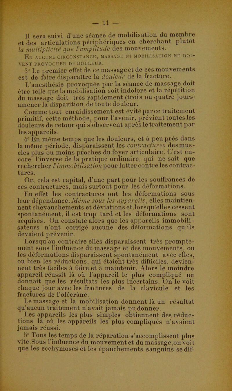 11 sera suivi d’une séance de mobilisation du membre et des articulations périphériques en cherchant plutôt la multiplicité que l'amplitude des mouvements. En aucune circonstance, massage ni mobilisation ne doi- vent PROVOQUER DE douleur. 3 Le premier elVetde ce massageet de ces mouvements est de faire disparaître la douleur de la fracture. L’anesthésie provoquée par la séance de massage doit être telle que la mobilisation soit indolore et la répétition du massage doit très rapidement (trois ou quatre jours) amener la disparition de toute douleur. Comme tout enraidissement est évité parce traitement primitif, cette méthode, pour l’avenir, prévient toutes les douleurs de retour qui s’observent après le traitement par les appareils. 4“ En même temps que les douleurs, et à peu près dans la même période, disparaissent les contractures desmus- cles plus ou moins proches du foyer articulaire. C’est en- core l’inverse de la pratique ordinaire, qui ne sait que rechercher l’immobilisation pour lutter contre les contrac- tures. Or, cela est capital, d’une part pour les souffrances de ces contractures, mais surtout pour les déformations. En effet les contractures ont les déformations sous leur dépendance. Afume sous les appareils^ elles maintien- nent chevauchements et déviations et,lorsqu’elles cessent spontanément, il est trop tard et les déformations sont acquises. On constate alors que les appareils immobili- sateurs n’ont corrigé aucune des déformations qu’ils devaient prévenir. Lorsqu’au contraire elles disparaissent très prompte- ment sous l’influence du massage et des mouvements, ou les déformations disparaissent spontanément avec elles, ou bien les réductions, qui étaient très difficiles, devien- nent très faciles à faire et à maintenir. Alors le moindre appareil réussit là où l’appareil le plus compliqué ne donnait que les résultats les plus incertains. On le voit chaque jour avee les fractures de la clavicule et les fractures de l’olécrâne. Le massage et la mobilisation donnent là un résultat qu’aucun traitement n’avait jamais pu donner. Les appareils les plus simples obtiennent des réduc- tions là où les appareils les plus compliqués n’avaient jamais réussi. .5° Tous les temps de la ré^^aration s’accomplissent plus vite. Sous l’influence du mouvement et du massage,on voit que les ecchymoses et les épanchements sanguins se dif-