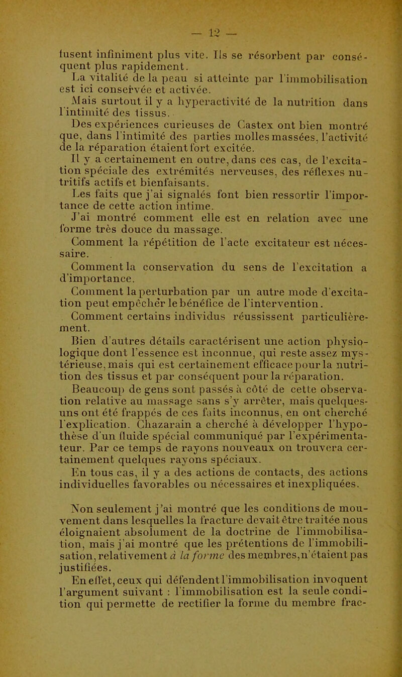 fusent infiniment plus vite. Ils se résorbent par consé- quent plus rapidement. La vitalité de la peau si atteinte par l'immobilisation est ici conservée et activée. Mais surtout il y a hyperactivité de la nutrition dans l'intimité des tissus. Des expériences curieuses de Castex ont bien montré que, dans l’intimité des parties molles massées, l’activité de la réparation étaient fort excitée. Il y a certainement en outre, dans ces cas, de l’excita- tion spéciale des extrémités nerveuses, des réflexes nu- tritifs actifs et bienfaisants. Les faits que j’ai signalés font bien ressortir l’impor- tance de cette action intime. J’ai monti’é comment elle est en relation avec une foi’me très douce du massage. Comment la répétition de l’acte excitateur est néces- saire. Comment la conservation du sens de l’excitation a d’importance. Comment la perturbation par un atitre mode d’excita- tion peut empcclièr le bénéfice de l’intervention. Comment certains individus réussissent particulièi’e- ment. Bien d'autres détails caractérisent une action physio- logique dont l’essence est inconnue, qui reste assez mys- térieuse, mais qui est certainement efficace pour la nutri- tion des tissus et par conséquent pour la réparation. Beaucou[) de gens sont passés à côté de cette observa- tion relative au massage sans s’y arrêter, mais quelques- uns ont été frappés de ces faits inconnus, en ont cherché l'explication. Chazarain a cherché à développer l’hypo- thèse d’un fluide spécial communiqué par l’expérimenta- teur. Par ce temps de rayons nouveaux on trouvera cer- tainement quelques rayons spéciaux. En tous cas, il y a des actions de contacts, des actions individuelles favorables ou nécessaires et inexpliquées. Non seulement j’ai montré que les conditions de mou- vement dans lesquelles la fracture devait être traitée nous éloignaient absolument de la doctrine de l’immobilisa- tion, mais j’ai montré que les prétentions de l’immobili- sation, relativement d la forme des membi'es,n’étaient pas justifiées. En effet, ceux qui défendent l’immobilisation invoquent l’argument suivant : 1 immobilisation est la seule condi- tion qui permette de rectifier la forme du membre frac-