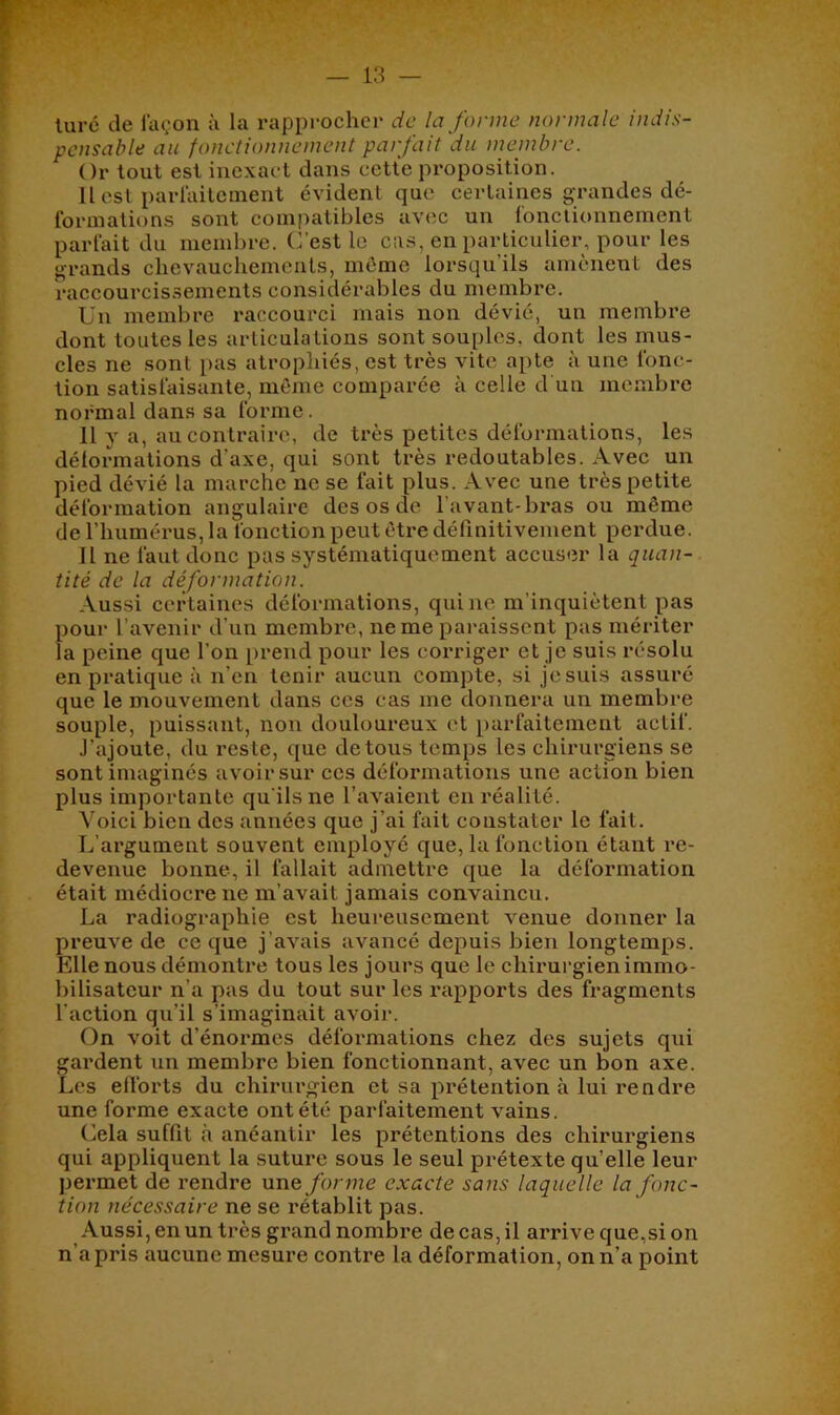 luré de façon à la rapprocher de la forme normale indis- pensable au fonctionnement parfait du membre. Or tout est inexact dans cette proposition. U est parlaitcuient évident que certaines grandes dé- formations sont compatibles avec un fonctionnement parfait du membre. C’est le cas, en particulier, pour les grands chevauchements, même lorsqu’ils amènent des raccourcissements considérables du membre. Un membre raccourci mais non dévié, un membre dont toutes les articulations sont souples, dont les mus- cles ne sont pas atrophiés, est très vite apte à une fonc- tion satisfaisante, même comparée à celle d un membre normal dans sa forme. 11 y a, au contraire, de très petites déformations, les délormations d’axe, qui sont très redoutables. Avec un pied dévié la marche ne se fait plus. Avec une très petite déformation angulaire des os de l’avant-bras ou même de l’humérus, la fonction peut être dérmitivement perdue. Il ne faut donc pas systématiquement accuser la quan- tité de la déformation. Aussi cetdaines déformations, qui ne m’inquiètent pas pour l’avenir d'un membre, ne me paraissent pas mériter la peine que l’on prend pour les corriger et je suis résolu en pratique à n’en tenir aucun compte, si je suis assuré que le mouvement dans ces cas me donnera un membre souple, puissant, non douloureux et parfaitement actif. J’ajoute, du reste, que de tous temps les chirurgiens se sont imaginés avoir sur ces déformations une action bien plus importante qu’ils ne l’avaient en réalité. Voici bien des années que j’ai fait constater le fait. L’argument souvent employé que, la fonction étant l’e- devenue bonne, il fallait admettre que la déformation était médiocre ne m’avait jamais convaincu. La radiographie est heureusement venue donner la preuve de ce que j’avais avancé depuis bien longtemps. Elle nous démontre tous les jours que le chirurgien immo- bilisateur n’a pas du tout sur les rapports des fragments l’action qu’il s’imaginait avoir. On voit d’énormes déformations chez des sujets qui gardent un membre bien fonctionnant, avec un bon axe. Les elforts du chirurgien et sa iirétention à lui rendre une forme exacte ont été parfaitement vains. Cela suffit à anéantir les prétentions des chirurgiens qui appliquent la suture sous le seul prétexte qu’elle leur permet de rendre une/orme exacte sans laquelle la fonc- tion nécessaire ne se rétablit pas. Aussi, en un très grand nombre de cas, il arrive que,si on n’a pris aucune mesure contre la déformation, on n’a point