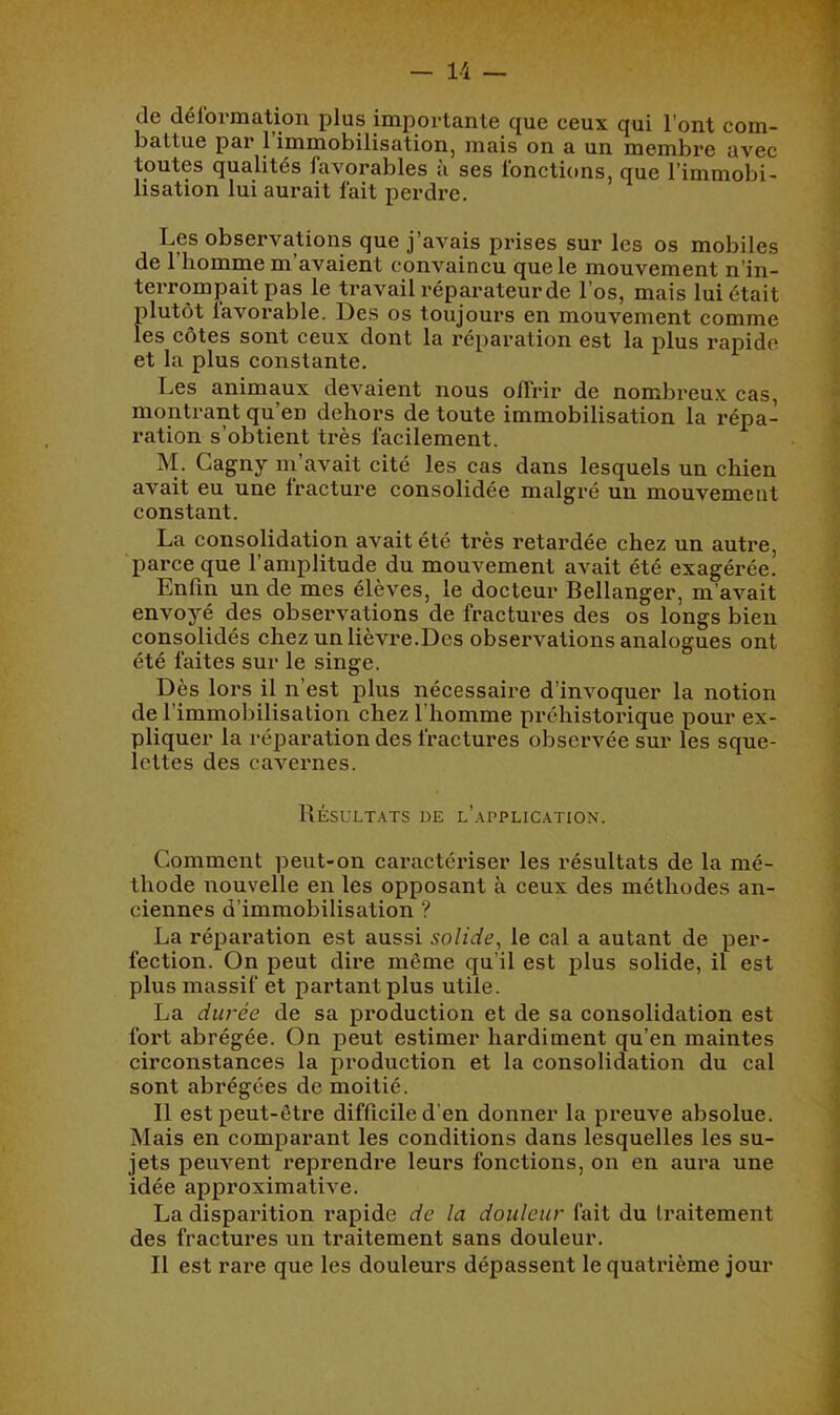 de déformation plus importante que ceux qui l’ont com- battue par 1 immobilisation, mais on a un membre avec toutes qualités favorables à ses fonctions, que l’immobi- lisation lui aurait fait perdre. Les observations que j’avais prises sur les os mobiles de 1 homme m avaient convaincu que le mouvement n’in- terrompait pas le travail réparateur de l’os, mais lui était plutôt favorable. Des os toujours en mouvement comme les côtes sont ceux dont la réparation est la plus rapide et la plus constante. Les animaux devaient nous offrir de nombreu.x cas, montrant qu’en dehors de toute immobilisation la répa- ration s’obtient très facilement. M. Cagny ni avait cité les cas dans lesquels un chien avait eu une fracture consolidée malgré un mouvement constant. La consolidation avait été très retardée chez un autre, parce que l’amplitude du mouvement avait été exagérée. Enfin un de mes élèves, le docteur Bellanger, m’avait envoyé des observations de fractures des os longs bien consolidés chez un lièvre.Des observations analogues ont été faites sur le singe. Dès lors il n’est plus nécessaire d’invoquer la notion de l’immobilisation chez l’homme prchistoi'ique pour ex- pliquer la réparation des fractures observée sur les sque- lettes des cavernes. Résultats de l’application. Comment peut-on caractériser les résultats de la mé- thode iLouvelle en les opposant à ceux des méthodes an- ciennes d’immobilisation ? La réparation est aussi solide^ le cal a autant de per- fection. On peut dire même qu’il est plus solide, il est plus massif et partant plus utile. La durée de sa production et de sa consolidation est fort abrégée. On peut estimer hardiment qu’en maintes circonstances la production et la consolidation du cal sont abrégées de moitié. Il est peut-être diflicile d’en donner la preuve absolue. Mais en comparant les conditions dans lesquelles les su- jets peuvent i*eprendre leurs fonctions, on en aura une idée approximative. La disparition l’apide de la douleur fait du traitement des fractures un traitement sans douleur. Il est rare que les douleurs dépassent le quatrième jour