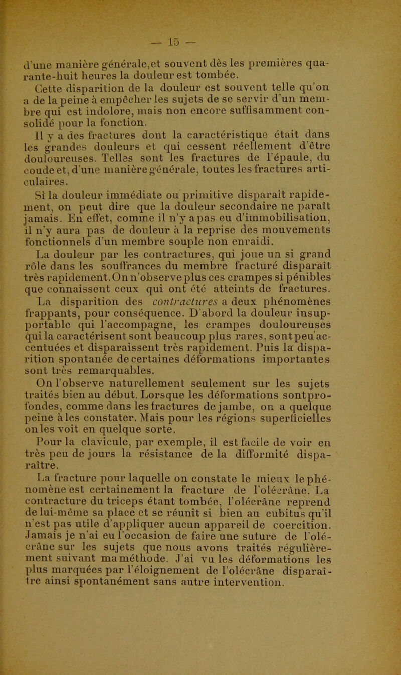 d’une manière générale,et souvent dès les premières qua- rante-huit heures la douleur est tombée. Celte disparition de la douleur est souvent telle qu’on a de la peine à empêcher les sujets de se servir d’un mem- bre qui est indoloi’e, mais non encore suffisamment con- solidé pour la fonction. Il y a des fractures dont la caractéristique était dans les grandes douleurs et qui cessent réellement d’être douloureuses. Telles sont les fractures de l’épaule, du coude et, d’une manière générale, toutes les fractures arti- culaires. Si la douleur immédiate ou primitive disparaît rapide- ment, on peut dire que la douleur secondaire ne paraît jamais. En effet, comme il n’y apas eu d’immobilisation, il n’y aura pas de douleur à la reprise des mouvements fonctionnels d’un membre souple non enraidi. La douleur par les contractures, qui joue un si grand rôle dans les souffrances du membre fracturé disparaît très rapidement. On n’observe plus ces ci'ampes si pénibles que connaissent ceux qui ont été atteints de fractures. La disparition des contractures a deux phénomènes frappants, pour conséquence. D’abord la douleur insup- portable qui l’accompagne, les crampes douloui'euses qui la caractérisent sont beaucoup plus rares, sontpeu’ac- centuées et disparaissent très rapidement. Puis la dispa- rition spontanée de certaines déformations importantes sont très remarquables. On l’observe naturellement seulement sur les sujets traités bien au début. Lorsque les déformations sontpro- fondes, comme dans les fractures de jambe, on a quelque peine à les constater. Mais pour les régions superficielles on les voit en quelque sorte. Pour la clavicule, par exemple, il est facile de voir en très peu de jours la résistance de la difformité dispa- raître. La fracture pour laquelle on constate le mieux le phé- nomène est certainement la fracture de l’olécràne. La contracture du triceps étant tombée, l’olécrâne i*eprend de lui-même sa place et se réunit si bien au cubitus qu’il n’est pas utile d’appliquer aucun appareil de coercition. .Jamais je n’ai eu l’occasion de faire une suture de l’olé- cràne sur les sujets que nous avons traités régulière- ment suivant ma méthode. J’ai vu les défoi’mations les plus marquées par l’éloignement de l’olécrâne disparaî- ire ainsi spontanément sans autre intervention.