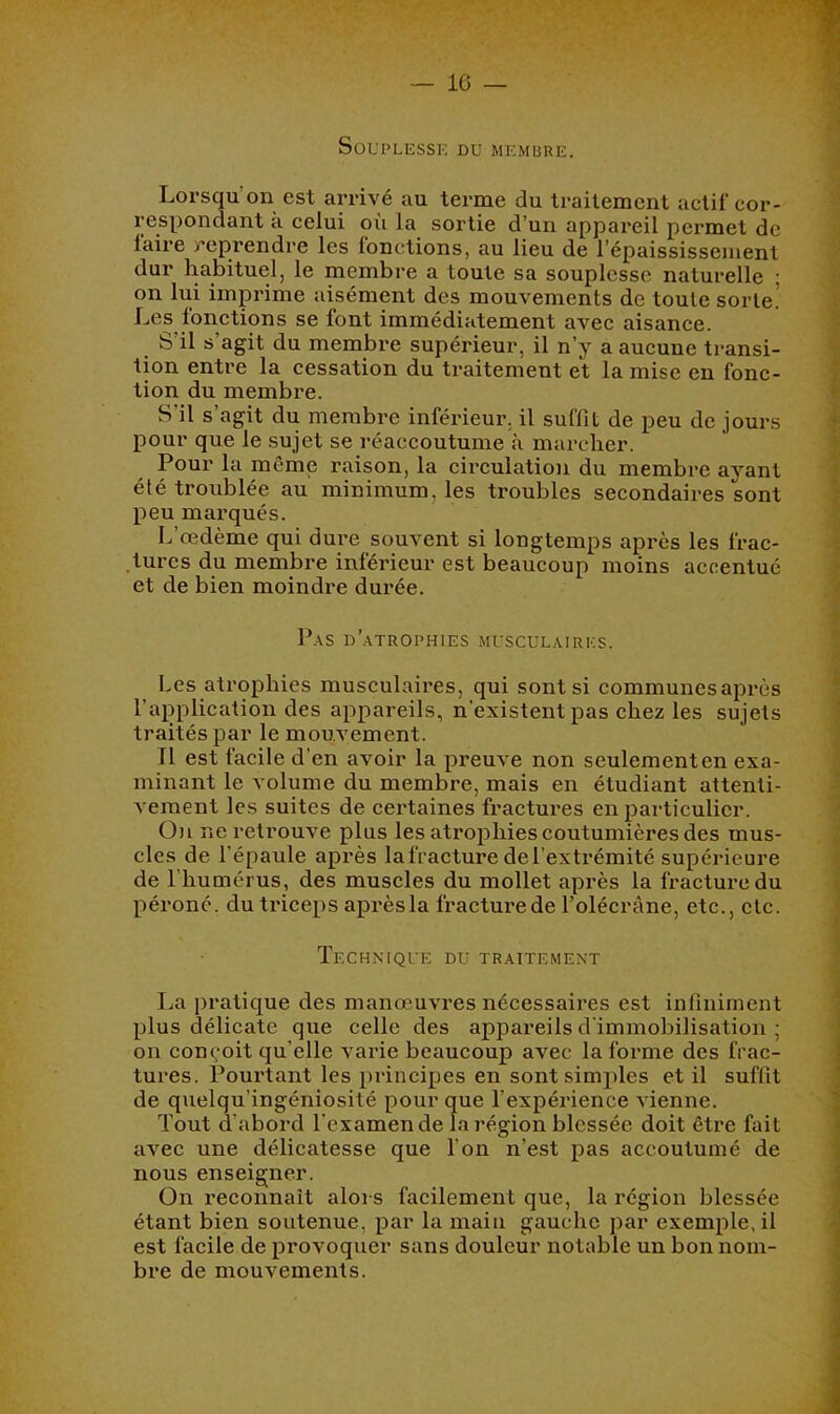 IC — SOUPLESSK DU MEMBRE. Lorsqu’on est arrivé au terme du traitement actif cor- respondant k celui où la sortie d’un appareil permet de faire reprendre les fonctions, au lieu de l’épaississement dur habituel, le membre a toute sa souplesse naturelle ; on lui imprime aisément des mouvements de toute sorte.’ Les fonctions se font immédiatement avec aisance. S’il s’agit du membre supérieur, il n’y a aucune transi- tion entre la cessation du traitement et la mise en fonc- tion du membre. S’il s’agit du membre inféiûeur, il suffit de peu de jours pour que le sujet se réaccoutume k marcher. Pour la même raison, la circulation du membre ayant été troublée au minimum, les troubles secondaires sont peu marqués. L’œdème qui dui'e souvent si longtemps après les frac- tures du membre inférieur est beaucoup moins accentué et de bien moindre dui'ée. P.\S n'.ATROPHIES MUSCULAIRES. Les atrophies musculaires, qui sont si communes après l’application des appareils, n’existent pas chez les sujets traités par le mouvement. Il est facile d’en avoir la preuve non seulement en exa- minant le volume du membre, mais en étudiant attenti- vement les suites de certaines fractures en particulier. On ne retrouve plus les atrophies coutumières des mus- cles de l’épaule après la fracture de l’extrémité supérieure de l’humérus, des muscles du mollet après la fracture du péroné, du triceps après la fracturede l’olécrane, etc., etc. TeCHN’IQUE du traitement La pratique des manœuvres nécessaires est infiniment plus délicate que celle des appareils d’immobilisation ; on conçoit qu’elle varie beaucoup avec la forme des frac- tures. Pourtant les principes en sont simples et il suffit de quelqu’ingéniosité pour que l’expérience vienne. Tout d’abord l’examen de la région blessée doit être fait avec une délicatesse que l’on n’est pas accoutumé de nous enseigner. On reconnaît alors facilement que, la région blessée étant bien soutenue, par la main gauche par exemple, il est facile de provoquer sans douleur notable un bon nom- bre de mouvements.