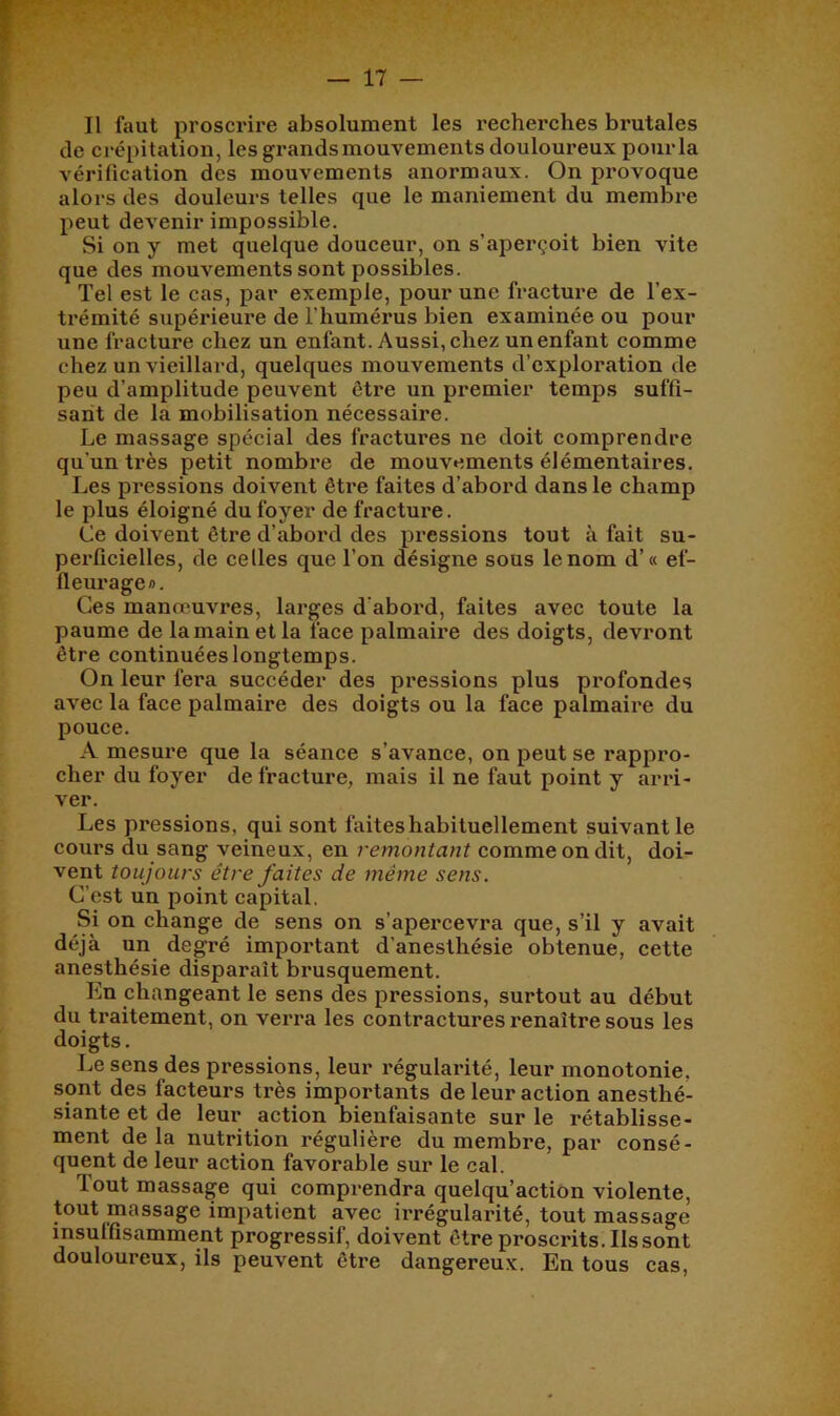 Il faut prosci'ire absolument les recherches brutales de crépitation, les grands mouvements douloureux pour la vérification des mouvements anormaux. On provoque alors des douleurs telles que le maniement du membre peut devenir impossible. Si on y met quelque douceur, on s’aperçoit bien vite que des mouvements sont possibles. Tel est le cas, par exemple, pour une fracture de Tex- trémité supérieui'e de l’humérus bien examinée ou pour une fracture chez un enfant. Aussi, chez un enfant comme chez un vieillard, quelques mouvements d’exploration de peu d’amplitude peuvent être un premier temps suffi- sant de la mobilisation nécessaire. Le massage spécial des fractures ne doit comprendre qu’un très petit nombre de mouvements élémentaires. Les pressions doivent être faites d’abord dans le champ le plus éloigné du foyer de fracture. Ce doivent être d’abord des pressions tout à fait su- perficielles, de celles que l’on désigne sous le nom d’« ef- fleurage». Ces manœuvres, larges d’abord, faites avec toute la paume de la main et la face palmaii’e des doigts, devront être continuées longtemps. On leur fera succéder des pressions plus profondes avec la face palmaire des doigts ou la face palmaire du pouce. A mesure que la séance s’avance, on peut se rappro- cher du foyer de fracture, mais il ne faut point y arri- ver. Les pressions, qui sont faites habituellement suivant le cours du sang veineux, en remontant comme on dit, doi- vent toujours être faites de même sens. C’est un point capital. Si on change de sens on s’apercevra que, s’il y avait déjà un degré important d'anesthésie obtenue, cette anesthésie disparaît brusquement. En changeant le sens des pressions, surtout au début du traitement, on verra les contractures renaître sous les doigts. Le sens des pressions, leur régularité, leur monotonie, sont des facteurs très importants de leur action anesthé- siante et de leur action bienfaisante sur le rétablisse- ment de la nutrition régulière du membre, par consé- quent de leur action favorable sur le cal. Tout massage qui comprendra quelqu’action violente, tout massage impatient avec irrégularité, tout massage insuffisamment progressif, doivent être proscrits. Ils sont douloureux, ils peuvent être dangereux. En tous cas,