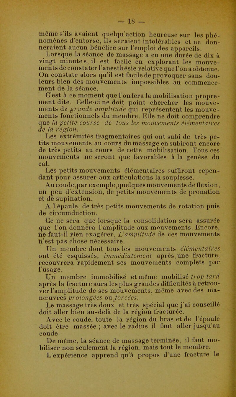 même s’ils avaient quelqu’action heureuse sur les phé- nomènes d’entorse, ils seraient intolérables et ne don- neraient aucun bénéfice sur l’emploi des appareils. Lorsque la séance de massage a eu une durée de dix à vingt minutes, il est facile en explorant les mouve- ments de constater l’anesthésie relative que l’on a obtenue. On constate alors qu’il est facile de provoquer sans dou- leurs bien des mouvements impossibles au commence- ment de la séance. C’est à ce moment que 1 on fera la mobilisation propre- ment dite. Celle-ci ne doit point chercher les mouve- ments de grande amplitude qui représentent les mouve- ments fonctionnels du membre. Elle ne doit comprendre que la petite course de tous les mouvements élémentaires de la région. Les extrémités fragmentaires qui ont subi de très pe- tits mouvements au cours du massage en subiront encore de très petits au cours de cette mobilisation. Tous ces mouvements ne seront que favorables à la genèse du cal. Les petits mouvements élémentaires suffiront cepen- dant pour assurer aux articulations la souplesse. Au coude,par exemple,quelques mouvements de flexion, un peu d’extension, de petits mouvements de pronation et de supination. A l’épaule, de très petits mouvements de rotation puis de circumduction. Ce ne sera que lorsque la consolidation sera assurée que l’on donnera l’amplitude aux m<^uvements. Encore, ne faut-il rien exagérer. L'amplitude de ces mouvements h’est pas chose nécessaire. Un membre dont tous les mouvements élémentaires ont été esquissés, immédiatement après^une fracture, recouvrera rapidement ses mouvements complets par l’usage. Un membre immobilisé et même mobilisé après la fracture aura les plus grandes difficultés à retrou- ver l’amplitude de ses mouvements, môme avec des ma- nœuvres prolongées ou forcées. Le massage très doux et très spécial que j’ai conseillé doit aller bien au-delà de la région fracturée. Avec le coude, toute la région du bras et de l’épaule doit être massée ; avec le radius il faut aller jusqu’au coude. De môme, la séance de massage terminée, il faut mo- biliser non seulement la région, mais tout le membre. L’expérience apprend qu’à propos d’une fracture le