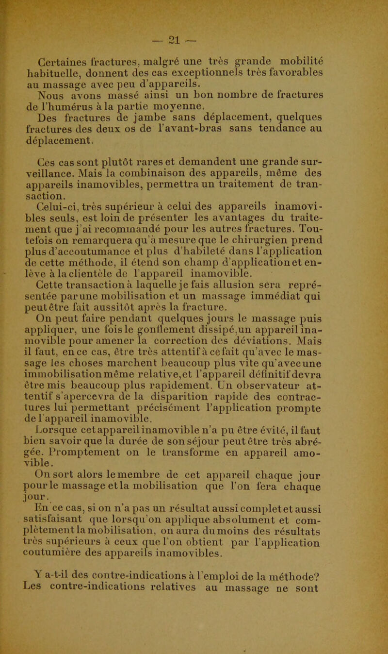 Certaines fractures, malgré une très grande mobilité habituelle, donnent des cas exceptionnels très favorables au massage avec peu d’appareils. Nous avons massé ainsi un bon nombre de fractures de l’humérus à la partie moyenne. Des fractures de jambe sans déplacement, quelques fractures des deux os de l’avant-bras sans tendance au déplacement. Ces cas sont plutôt l’ares et demandent une grande sur- veillance. Mais la combinaison des appareils, même des appareils inamovibles, permettra un traitement de tran- saction. Celui-ci, très supérieur à celui des appareils inamovi- bles seuls, est loin de présenter les avantages du traite- ment que j’ai recommandé pour les autres fractures. Tou- tefois on remai'quera qu’à mesure que le chirurgien prend plus d’accoutumance et plus d’habileté dans l’application de cette méthode, il étend son champ d’application et en- lève à la clientèle de l’appareil inamovible. Cette transaction à laquelle je fais allusion sera repré- sentée parune mobilisation et un massage immédiat qui peut être fait aussitôt après la fracture. On peut faire pendant quelques jours le massage puis appliquer, une fois le gonflement dissipé,un appareil ina- movible pour amener la coi’rection des déviations. Mais il faut, en ce cas, être très attentif à ce fait qu’avec le mas- sage les choses marchent beaucoup plus vite qu’avec une immobilisation même relative,et l’appareil définitif devra être mis beaucoup plus rapidement. Un observateur at- tentif s’apercevra de la disparition rapide des contrac- tures lui permettant précisément l’application prompte de l'appareil inamovible. Lorsque cet appareil inamovible n’a pu être évité, il faut bien savoir que la durée de son séjour peut être très abré- gée. Promptement on le transforme en appareil amo- vible . On sort alors le membre de cet appareil chaque jour pour le massage et la mobilisation que l’on fei’a chaque jour. En ce cas, si on n’a pas un résultat aussi complet et aussi satisfaisant que lorsqu’on applique absolument et com- plètement la mobilisation, on aura dumoins des résultats très supérieurs à ceux que l’on obtient par l’application coutumière des appareils inamovibles. Y a-t-il des contre-indications à l’emploi de la méthode? Les contre-indications relatives au massage ne sont
