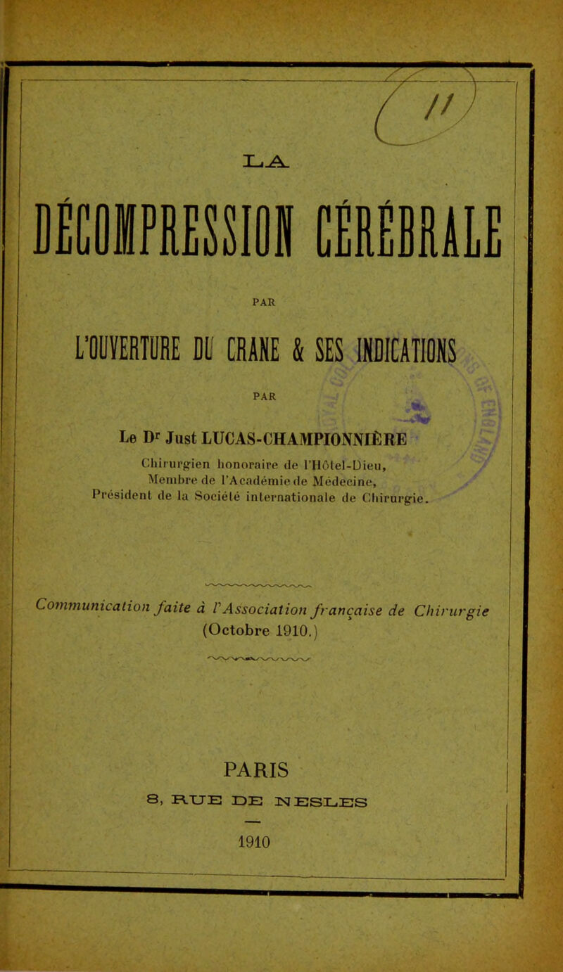 PAR L’OUÏERTÜRE DE CRANE & SES INDICATIONS PAR Le Dr Jiist LUCAS-CHAMPIONNIÈRE Chirurgien honoraire de l’Hôlel-Dieu, Metnl)re de l’Académiede Médecine, Président de la Société internationale de Chirurgie. Communication faite à VAssociation française de Chirurgie (Octobre 1910.) PARIS ' 8> FLXTE DE ISIESDES