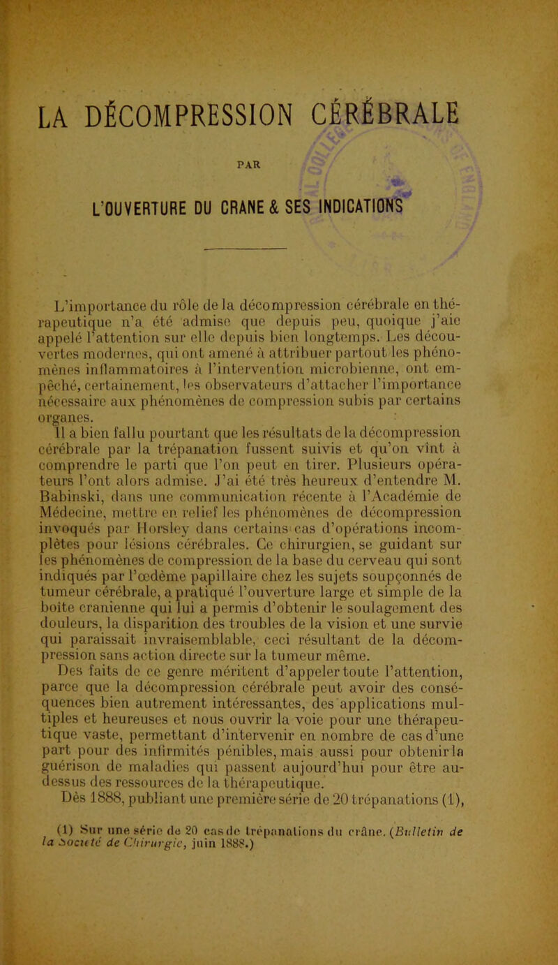 y LA DÉCOMPRESSION CÉRÉBRALE PAR L’OUVERTURE DU CRANE & SES INDICATIONS'^ L’importance du rôle de la décompression cérébrale en thé- rapeutique n’a été admise que depuis peu, quoique j’aie appelé l’attention sur elle depuis bien longtemps. Les décou- vertes modernes, qui ont amené à attribuer partout les phéno- mènes inllammatoires à l’intervention microbienne, ont em- pêché, certainement, les observateurs d’attacher l’importance nécessaire aux phénomènes de compression subis par certains organes. 11 a bien fallu pourtant que les résultats de la décompression cérébrale par la trépanation fussent suivis et qu’on vint à comprendre le parti que l’on peut en tirer. Plusieurs opéra- teurs l’ont alors admise, .l’ai été très heureux d’entendre M. Babinski, dans une communication récente à l’Académie de Médecine, mettre en relief les phénomènes de décompression invoqués par llorsley dans certains cas d’opérations incom- plètes pour lésions cérébrales. Ce chirurgien, se guidant sur les phénomènes de compression de la base du cerveau qui sont indiqués par l’œdème papillaire chez les sujets soupçonnés de tumeur cérébrale, a pratiqué l’ouverture large et simple de la boîte crânienne qui lui a permis d’obtenir le soulagement des douleure, la disparition des troubles de la vision et une survie qui paraissait invraisemblable, ceci résultant de la décom- pression sans action directe sur la tumeur même. Des faits de ce genre méritent d’appeler toute l’attention, parce que la décompression cérébrale peut avoir des consé- quences bien autrement intéressantes, des applications mul- tiples et heureuses et nous ouvrir la voie pour une thérapeu- tique vaste, permettant d’intervenir en nombre de cas d’une part pour des infirmités pénibles, mais aussi pour obtenir la guérison de maladies qui passent aujourd’hui pour être au- dessus des ressources de la thérapeutique. Dès 1888, publiant une première série de 20 trépanations (1), (1) Sur une série <lc 20 casdo Irépanalions du crâne. {Bulletin de la tiocuté de Clünirgic, juin 1888.)