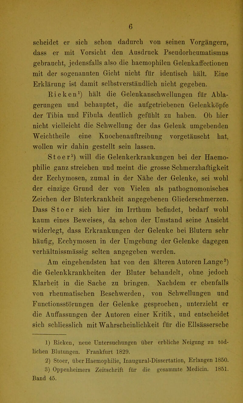 scheidet er sich schon dadurch von seinen Vorgängern, dass er mit Vorsicht den Ausdruck Pseudorheumatismus gebraucht, jedensfalls also die haemophilen Gelenkaffectionen mit der sogenannten Gicht nicht für identisch hält. Eine Erklärung ist damit selbstverständlich nicht gegeben. Rieken1) hält die Gelenkanschwellungen für Abla- gerungen und behauptet, die aufgetriebenen Gelenkköpfe der Tibia und Fibula deutlich gefühlt zu haben. Ob hier nicht vielleicht die Schwellung der das Gelenk umgebenden Weichtheile eine Knochenauftreibung vorgetäuscht hat, wollen wir dahin gestellt sein lassen. Stoer2) will die Gelenkerkrankungen bei der Haemo- philie ganz streichen und meint die grosse Schmerzhaftigkeit der Ecchymosen, zumal in der Nähe der Gelenke, sei wohl der einzige Grund der von Vielen als pathognomonisches Zeichen der Bluterkrankheit angegebenen Gliederschmerzen. Dass Stoer sich hier im Irrthum befindet, bedarf wohl kaum eines Beweises, da schon der Umstand seine Ansicht widerlegt, dass Erkrankungen der Gelenke bei Blutern sehr häufig, Ecchymosen in der Umgebung der Gelenke dagegen verhältnissmässig selten angegeben werden. Am eingehendsten hat von den älteren Autoren Lange3) die Gelenkkrankheiten der Bluter behandelt, ohne jedoch Klarheit in die Sache zu bringen. Nachdem er ebenfalls von rheumatischen Beschwerden, von Schwellungen und Functionsstörungen der Gelenke gesprochen, unterzieht er die Auffassungen der Autoren einer Kritik, und entscheidet sich schliesslich mit Wahrscheinlichkeit für die Ellsässerscbe 1) Rieken, neue Untersuchungen über erbliche Neigung zu töd- lichen Blutungen. Frankfurt 1829. 2) Stoer, über Iiaemophilie, Inaugural-Dissertation, Erlangen 1850. 3) Oppenheimers Zeitschrift für die gesannnte Medicin. 1851. Band 45.