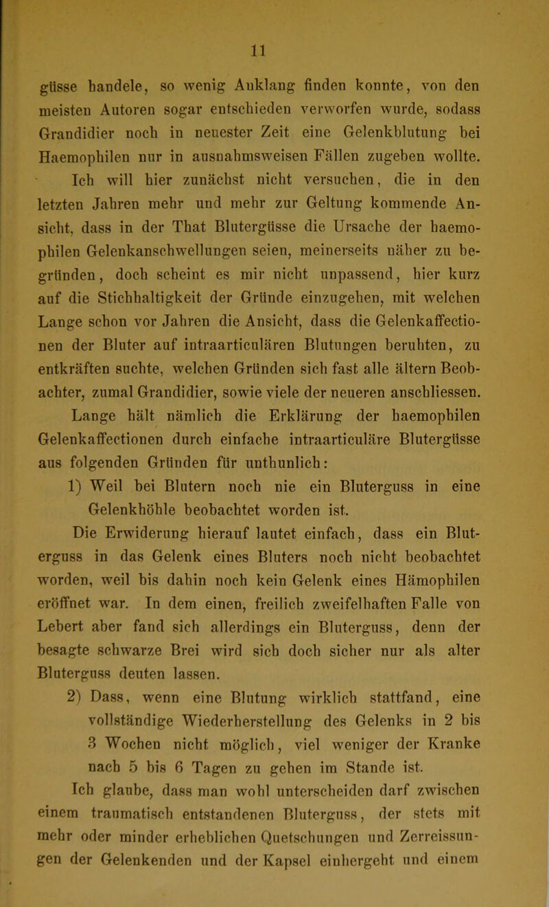 giisse handele, so wenig Anklang finden konnte, von den meisten Autoren sogar entschieden verworfen wurde, sodass Grandidier noch in neuester Zeit eine Gelenkblutung bei Haemophilen nur in ausnahmsweisen Fällen zugeben wollte. Ich will hier zunächst nicht versuchen, die in den letzten Jahren mehr und mehr zur Geltung kommende An- sicht, dass in der That Blutergüsse die Ursache der haemo- philen Gelenkanschwellungen seien, meinerseits näher zu be- gründen, doch scheint es mir nicht unpassend, hier kurz auf die Stichhaltigkeit der Gründe einzugehen, mit welchen Lange schon vor Jahren die Ansicht, dass die Gelenkaffectio- nen der Bluter auf intraarticulären Blutungen beruhten, zu entkräften suchte, welchen Gründen sich fast alle ältern Beob- achter, zumal Grandidier, sowie viele der neueren anschliessen. Lange hält nämlich die Erklärung der haemophilen Gelenkaffectionen durch einfache intraarticuläre Blutergüsse aus folgenden Gründen für unthunlich: 1) Weil bei Blutern noch nie ein Bluterguss in eine Gelenkhöhle beobachtet worden ist. Die Erwiderung hierauf lautet einfach, dass ein Blut- erguss in das Gelenk eines Bluters noch nicht beobachtet worden, weil bis dahin noch kein Gelenk eines Hämophilen eröffnet war. In dem einen, freilich zweifelhaften Falle von Lebert aber fand sich allerdings ein Bluterguss, denn der besagte schwarze Brei wird sich doch sicher nur als alter Bluterguss deuten lassen. 2) Dass, wenn eine Blutung wirklich stattfand, eine vollständige Wiederherstellung des Gelenks in 2 bis 3 Wochen nicht möglich, viel weniger der Kranke nach 5 bis 6 Tagen zu gehen im Stande ist. Ich glaube, dass man wohl unterscheiden darf zwischen einem traumatisch entstandenen Bluterguss, der stets mit mehr oder minder erheblichen Quetschungen und Zerreissun- gen der Gelenkenden und der Kapsel einhergeht, und einem