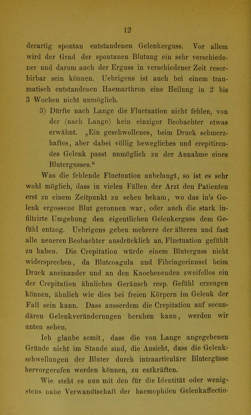 derartig spontan entstandenen Gelenkerguss. Vor allem wird der Grad der spontanen Blutung ein sehr verschiede- ner und darum auch der Erguss in verschiedener Zeit resor- birbar sein können. Uebrigens ist auch bei einem trau- matisch entstandenen Haemarthron eine Heilung in 2 bis 3 Wochen nicht unmöglich. 3) Dürfte nach Lange die Fluctuation nicht fehlen, von der (nach Lange) kein einziger Beobachter etwas erwähnt. „Ein geschwollenes, beim Druck schmerz- haftes, aber dabei völlig bewegliches und crepitiren- des Gelenk passt unmöglich zu der Annahme eines Blutergusses.“ Was die fehlende Fluctuation anbelangt, so ist es sehr wohl möglich, dass in vielen Fällen der Arzt den Patienten erst zn einem Zeitpunkt zu sehen bekam, wo das in’s Ge- lenk ergossene Blut geronnen war, oder auch die stark in- filtrirte Umgebung den eigentlichen Gelenkerguss dem Ge- fühl entzog. Uebrigens geben mehrere der älteren und fast alle neueren Beobachter ausdrücklich an, Fluctuation gefühlt zu haben. Die Crepitation würde einem Bluterguss nicht widersprechen, da Blutcoagula und Fibringerinnsel beim Druck aneinander und an den Knochenenden zweifellos ein der Crepitation ähnliches Geräusch resp. Gefühl erzeugen können, ähnlich wie dies bei freien Körpern im Gelenk der Fall sein kann. Dass ausserdem die Crepitation auf secun- dären Gelenkveränderungen beruhen kann, werden wir unten sehen. Ich glaube somit, dass die von Lange angegebenen Gründe nicht im Stande sind, die Ansicht, dass die Gelenk- schwellungen der Bluter durch intraarticuläre Blutergüsse hervorgerufen werden können, zu entkräften. Wie steht es nun mit den für die Identität oder wenig- stens nahe Verwandtschaft der haemophileu Gelenkaffectio-