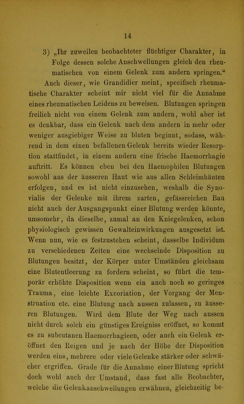 3) „Ihr zuweilen beobachteter flüchtiger Charakter, in Folge dessen solche Anschwellungen gleich den rheu- matischen von einem Gelenk zum andern springen.“ Auch dieser, wie Grandidier meint, specifisch rheuma- tische Charakter scheint mir nicht viel für die Annahme eines rheumatischen Leidens zu beweisen. Blutungen springen freilich nicht von einem Gelenk zum andern, wohl aber ist es denkbar, dass ein Gelenk nach dem andern in mehr oder weniger ausgiebiger Weise zu bluten beginnt, sodass, wäh- rend in dem einen befallenen Gelenk bereits wieder Resorp- tion stattfindet, in einem andern eine frische Haemorrhagie auftritt. Es können eben bei den Haemophilen Blutungen sowohl aus der äusseren Haut wie aus allen Schleimhäuten erfolgen, und es ist nicht einzusehen, weshalb die Syno- vialis der Gelenke mit ihrem zarten, gefässreichen Bau nicht auch der Ausgangspunkt einer Blutung werden könnte, umsomehr, da dieselbe, zumal an den Kniegelenken, schon physiologisch gewissen Gewalteinwirkungen ausgesetzt ist. Wenn nun, wie es festzustehen scheint, dasselbe Individum zu verschiedenen Zeiten eine wechselnde Disposition zu Blutungen besitzt, der Körper unter Umständen gleichsam eine Blutentleerung zu fordern scheint, so führt die tem- porär erhöhte Disposition wenn ein auch noch so geringes Trauma, eine leichte Excoriation, der Vorgang der Men- struation etc. eine Blutung nach aussen zulassen, zu äusse- ren Blutungen. Wird dem Blute der Weg nach aussen nicht durch solch ein günstiges Ereigniss eröffnet, so kommt es zu subcutanen Haemorrhagieen, oder auch ein Gelenk er- öffnet den Reigen und je nach der Höhe der Disposition werden eins, mehrere oder viele Gelenke stärker oder schwä- cher ergriffen. Grade für die Annahme einer Blutung spricht doch wohl auch der Umstand, dass fast alle Beobachter, welche die Gelenkanschwellungen erwähnen, gleichzeitig be-