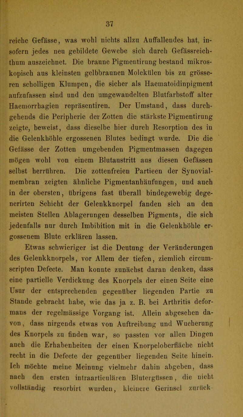 reiche Gefässe, was wohl nichts allzu Auffallendes hat, in- sofern jedes neu gebildete Gewebe sich durch Gefässreich- thum auszeichnet. Die braune Pigmentirung bestand mikros- kopisch aus kleinsten gelbbraunen Molekülen bis zu grösse- ren scholligen Klumpen, die sicher als Haematoidinpigment aufzufassen sind und den umgewandelten Blutfarbstoff alter Haemorrhagien repräsentiren. Der Umstand, dass durch- gehends die Peripherie der Zotten die stärkste Pigmentirung zeigte, beweist, dass dieselbe hier durch Resorption des in die Gelenkhöhle ergossenen Blutes bedingt wurde. Die die Gefässe der Zotten umgebenden Pigmentmassen dagegen mögen wohl von einem Blutaustritt aus diesen Gefässen selbst herrühren. Die zottenfreien Partieen der Synovial- membran zeigten ähnliche Pigmentanhäufungen, und auch in der obersten, übrigens fast überall bindegewebig dege- nerirten Schicht der Gelenkknorpel fanden sich an den meisten Stellen Ablagerungen desselben Pigments, die sich jedenfalls nur durch Imbibition mit in die Gelenkhöhle er- gossenem Blute erklären lassen. Etwas schwieriger ist die Deutung der Veränderungen des Gelenkknorpels, vor Allem der tiefen, ziemlich circum- scripten Defecte. Man konnte zunächst daran denken, dass eine partielle Verdickung des Knorpels der einen Seite eine Usur der entsprechenden gegenüber liegenden Partie zu Stande gebracht habe, wie das ja z. B. bei Arthritis defor- mans der regelmässige Vorgang ist. Allein abgesehen da- von, dass nirgends etwas von Auftreibung und Wucherung des Knorpels zu finden war, so passten vor allen Dingen auch die Erhabenheiten der einen Knorpeloberfläche nicht recht in die Defecte der gegenüber liegenden Seite hinein. Ich möchte meine Meinung vielmehr dahin abgeben, dass nach den ersten intraarticulären Blutergüssen, die nicht vollständig resorbirt wurden, kleinere Geriusel zurück