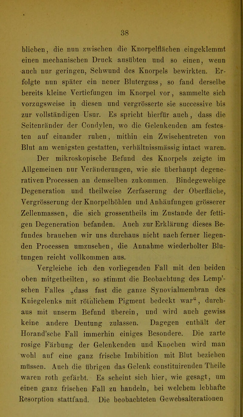 blieben, die nun zwischen die Knorpelflächen eingeklemmt einen mechanischen Druck ausübten und so einen, wenn auch nur geringen, Schwund des Knorpels bewirkten. Er- folgte nun später ein neuer Bluterguss, so fand derselbe bereits kleine Vertiefungen im Knorpel vor, sammelte sich vorzugsweise in diesen und vergrösserte sie successive bis zur vollständigen Usur. Es spricht hierfür auch , dass die Seitenränder der Condylen, wo die Gelenkenden am festes- ten auf einander ruhen, mithin ein Zwischentreten von Blut am wenigsten gestatten, verbältnissmässig intact. waren. Der mikroskopische Befund des Knorpels zeigte im Allgemeinen nur Veränderungen, wie sie überhaupt degene- rativen Processen an demselben zukommen. Bindegewebige Degeneration und theilweise Zerfaserung der Oberfläche, Vergrösserung der Knorpelhöhlen und Anhäufungen grösserer Zellenmassen, die sich grossentheils im Zustande der fetti- gen Degeneration befanden. Auch zur Erklärung dieses Be- fundes brauchen wir uns durchaus nicht nach ferner liegen- den Processen umzusehen, die Annahme wiederholter Blu- tungen reicht vollkommen aus. Vergleiche ich den vorliegenden Fall mit den beiden oben mitgetheilten, so stimmt die Beobachtung des Lemp’- schen Falles „dass fast die ganze Synovialmembran des Kniegelenks mit röthlichem Pigment bedeckt war“ , durch- aus mit unserm Befund überein, und wird auch gewiss keine andere Deutung zulassen. Dagegen enthält der Horand’sche Fall immerhin einiges Besondere. Die zarte rosige Färbung der Gelenkenden und Knochen wird man wohl auf eine ganz frische Imbibition mit Blut beziehen müssen. Auch die übrigen das Gelenk constituirenden Theile waren roth gefärbt. Es scheint sich hier, wie gesagt, um einen ganz frischen Fall zu handeln, bei welchem lebhafte Resorption stattfand. Die beobachteten Gewebsalterationeu