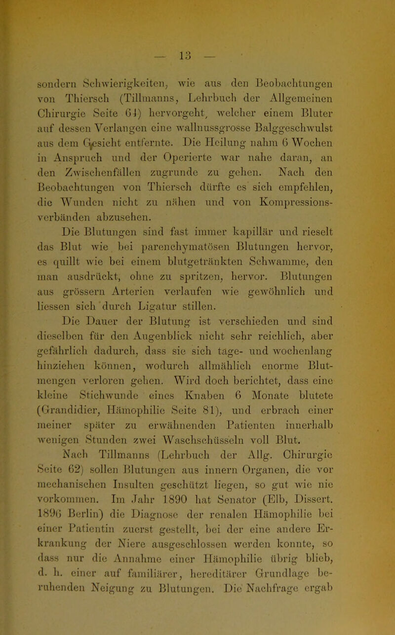 sondern Schwierigkeiten, wie aus den Beobachtungen von Thiersch (Tillmanns, Lehrbuch der Allgemeinen Chirurgie Seite 64) hervorgeht/ welcher einem Bluter auf dessen Verlangen eine wallnussgrosse Balggeschwulst aus dem Cyesieht entfernte. Die Heilung nahm 6 Wochen in Anspruch und der Operierte war nahe daran, an den Zwischenfällen zugrunde zu gehen. Nach den Beobachtungen von Thiersch dürfte es sich empfehlen, die Wunden nicht zu nähen und von Kompressions- verbänden abzusehen. Die Blutungen sind fast immer kapillär und rieselt das Blut wie bei parenchymatösen Blutungen hervor, es quillt wie bei einem blutgetränkten Schwamme, den man ausdrückt, ohne zu spritzen, hervor. Blutungen aus grossem Arterien verlaufen wie gewöhnlich und Hessen sich durch Ligatur stillen. Die Dauer der Blutung ist verschieden und sind dieselben für den Augenblick nicht sehr reichlich, aber gefährlich dadurch, dass sie sich tage- und wochenlang hinziehen können, wodurch allmählich enorme Blut- mengen verloren gehen. Wird doch berichtet, dass eine kleine Stichwunde eines Knaben 6 Monate blutete (Grandidier, Hämophilie Seite 81), und erbrach einer meiner später zu erwähnenden Patienten innerhalb wenigen Stunden zwei Waschschüsseln voll Blut. Nach Tillmanns (Lehrbuch der Allg. Chirurgie Seite 62) sollen Blutungen aus innern Organen, die vor mechanischen Insulten geschützt liegen, so gut Avic nie Vorkommen. Iin Jahr 1890 hat Senator (Elb, Dissert. 1896 Berlin) die Diagnose der renalen Hämophilie bei einer Patientin zuerst gestellt, bei der eine andere Er- krankung der Niere ausgeschlossen werden konnte, so dass nur die Annahme einer Hämophilie übrig blieb, d. h. einer auf familiärer, hereditärer Grundlage be- ruhenden Neigung zu Blutungen. Die Nachfrage ergab