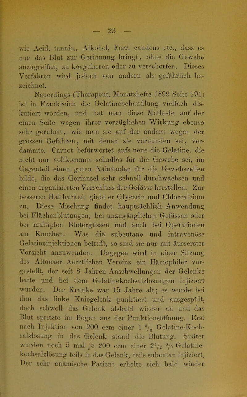 wie Acicl. tannic., Alkohol, Ferr. candcns etc., dass es nur das Blut zur Gerinnung- bringt, ohne die Gewebe anzugreifen, zu koagulieren oder zu verschorfcn. Dieses Verfahren wird jedoch von andern als gefährlich be- zeichnet. Neuerdings (Therapeut. Monatshefte 1899 Seite 291) ist in Frankreich die Gelatinebehandlung vielfach dis- kutiert worden, und hat man diese Methode auf der einen Seite wegen ihrer vorzüglichen Wirkung ebenso sehr gerühmt, wie man sie auf der andern wegen der grossen Gefahren, mit denen sie verbunden sei, ver- dammte. Carnot befürwortet aufs neue die Gelatine, die nicht nur vollkommen schadlos für die Gewebe sei, im Gegenteil einen guten Nährboden für die Gewebszellen bilde, die das Gerinnsel sehr schnell durchwachsen und einen organisierten Verschluss der Gefässe hersteilen. Zur besseren Haltbarkeit giebt er Glycerin und Chlorcalcium zu. Diese Mischung findet hauptsächlich Anwendung bei Flächenblutungen, bei unzugänglichen Gefässcn oder bei multiplen Blutergüssen und auch bei Operationen am Knochen. Was die subcutane und intravenöse Gelatineinjektionen betrifft, so sind sie nur mit äusserster Vorsicht anzuwenden. Dagegen wird in einer Sitzung des Altonaer Aerztlichen Vereins ein Hämophiler vor- gestellt, der seit 8 Jahren Anschwellungen der Gelenke hatte und bei dem Gelatinekochsalzlösungen injiziert wurden. Der Kranke war 15 Jahre alt; es wurde bei ihm das linke Kniegelenk punktiert und ausgespült, doch schwoll das Gelenk alsbald wieder an und das Blut spritzte im Bogen aus der Punktionsöfthung. Erst nach Injektion von 200 ccm einer 1 °/0 Gelatine-Koch- salzlösung in das Gelenk stand die Blutung. Später wurden noch 5 mal je 200 ccm einer 2 '/2 °/° Gelatine- kochsalzlösung teils in das Gelenk, teils subcutan injiziert. Der sehr anämische Patient erholte sich bald wieder