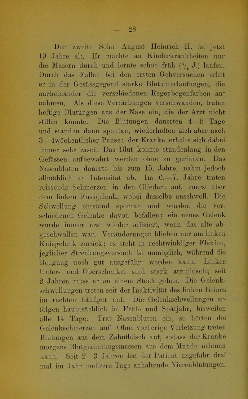 Der zweite Sohn August Heinrich H. ist jetzt 19 Jahre alt. Er machte an Kinderkrankheiten nur die Masern durch und lernte schon früh (3/4 J.) laufen. Durch das Fallen bei den ersten Gehversuchen erlitt er in der Gesiissgegend starke Blutunterlaufungen, die nacheinander die verschiedenen Regenbogenfarben air nahmen. Als diese Verfärbungen verschwanden, traten heftige Blutungen aus der Nase ein, die der Arzt nicht stillen konnte. Die Blutungen dauerten 4—5 Tage und standen dann spontan, wiederholten sich aber nach 3—4wöchentlicher Pause; der Kranke erholte sich dabei immer sehr rasch. Das Blut konnte stundenlang in den Gefässen aufbewahrt werden ohne zu gerinnen. Das Nasenbluten dauerte bis zum 15. Jahre, nahm jedoch allmählich an Intensität ab. Im 0.—7. Jahre traten reissende Schmerzen in den Gliedern auf, zuerst über dem linken Fussgelenk, wobei dasselbe anschwoll. Die Schwellung entstand spontan und wurden die ver- schiedenen Gelenke davon befallen; ein neues Gelenk wurde immer erst wieder affiziert, wenn das alte ab- geschwollen war. Veränderungen blieben nur am linken Kniegelenk zurück; es steht in rechtwinkliger Flexion, jeglicher Streckungsversuch ist unmöglich, während die Beugung noch gut ausgeführt werden kann. Linker Unter- und Oberschenkel sind stark atrophisch; seit 2 Jahren muss er an einem Stock gehen. Die Gelenk- schwcllungen treten seit der Inaktivität des linken Beines im rechten häufiger auf. Die Gelenkschwellungen er- folgen hauptsächlich im Früh- und Spätjahr, bisweilen alle 14 Tage. Trat Nasenbluten ein, so hörten die Gelenkschmerzen auf. Ohne vorherige Verletzung treten Blutungen aus dem Zahnfleisch auf, sodass der Kranke morgens Blutgerinnungsmassen aus dem Munde nehmen kann. Seit 2—3 Jahren hat der Patient ungefähr drei mal im Jahr mehrere Tage anhaltende Nierenblutungen.