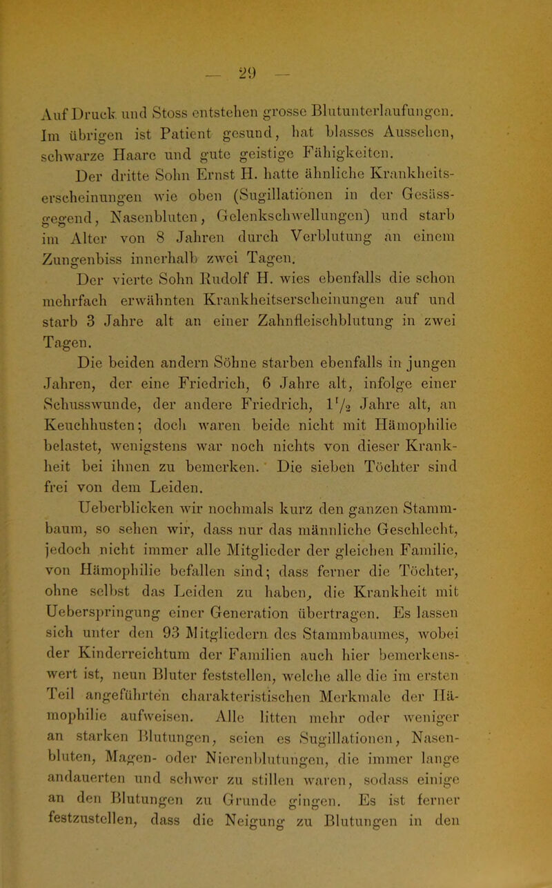 Auf Druck und Stoss entstehen grosse Blutunterlaufungen. Im übrigen ist Patient gesund, hat blasses Aussehen, schwarze Haare und gute geistige h ähigkeiten. Der dritte Sohn Ernst H. hatte ähnliche Krankheits- erscheinungen wie oben (Sugillatiönen in der Gesüss- gegend, Nasenbluten, Gelenkschwellungcn) und starb im Alter von 8 Jahren durch Verblutung an einem Zungenbiss innerhalb zwei Tagen. Der vierte Sohn Rudolf H. wies ebenfalls die schon mehrfach erwähnten Krankheitserscheinungen auf und starb 3 Jahre alt an einer Zahnfleischblutung in zwei Tagen. Die beiden andern Söhne starben ebenfalls in jungen Jahren, der eine Friedrich, 6 Jahre alt, infolge einer Schusswunde, der andere Friedrich, 1 r/2 Jahre alt, an Keuchhusten 5 doch waren beide nicht mit Hämophilie belastet, wenigstens war noch nichts von dieser Krank- heit bei ihnen zu bemerken. Die sieben Töchter sind frei von dem Leiden. Ueberblicken wir nochmals kurz den ganzen Stamm- baum, so sehen wir, dass nur das männliche Geschlecht, jedoch nicht immer alle Mitglieder der gleichen Familie, von Hämophilie befallen sind; dass ferner die Töchter, ohne selbst das Leiden zu haben, die Krankheit mit Ueberspringung einer Generation übertragen. Es lassen sich unter den 93 Mitgliedern des Stammbaumes, wobei der Kinderreichtum der Familien auch hier bemerkens- wert ist, neun Bluter feststellen, welche alle die im ersten feil angeführten charakteristischen Merkmale der Hä- mophilie aufweisen. Alle litten mehr oder weniger an starken Blutungen, seien es Sugillatiönen, Nasen- bluten, Magen- oder Nierenblutungen, die immer lange andauerten und schwer zu stillen waren, sodass einige an den Blutungen zu Grunde gingen. Es ist ferner festzustellen, dass die Neigung zu Blutungen in den