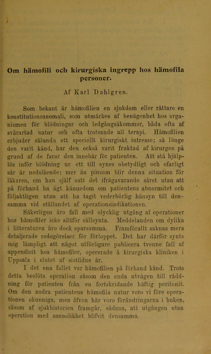 personer. Af Karl Dahlgren. Som bekant är hämofilien en sjukdom eller rättare en konstitutionsanomali, som utmärkes af benägenhet hos orga- nismen för blödningar och ledgängsåkommor, båda ofta af svårartad natur och ofta trotsande all terapi. Hämofilien erbjuder sålunda ett speciellt kirurgiskt intresse; så 1 iinge den varit känd, har den också varit fruktad af kirurgen på grund af de faror den innebär för patienten. Att stå hjälp- lös inför blödning ur ett till synes obetydligt och ofarligt sår är nedslående; mer än pinsam blir denna situation för läkaren, om han själf satt det ifrågavarande såret utan att på förhand ha ägt kännedom om patientens abnormitet och följaktligen utan att ha tagit vederbörlig hänsyn till den- samma vid ställandet af operationsindikationen. Säkerligen äro fall med olycklig utgång af operationer hos hämofiler icke alltför sällsynta. Meddelanden om dylika i litteraturen äro dock sparsamma. Framförallt saknas mera detaljerade redogörelser för förloppet. Det har därför synts mig lämpligt att något utförligare publicera tvenne fall af appendicit hos hämofiler, opererade å kirurgiska kliniken i Uppsala i slutet af sistlidne år. I det ena fallet var hämofilien på förhand känd. Trots detta beslöts operation såsom den enda utvägen till rädd- ning för patienten från en fortskridande häftig peritonit. Om den andra patientens hämofila natur voro vi före opera- tionen okunniga, men äfven här voro förändringarna i buken, såsom af sjukhistorien framgår, sådana, att utgången utan operation med sannolikhet blifvit densamma.