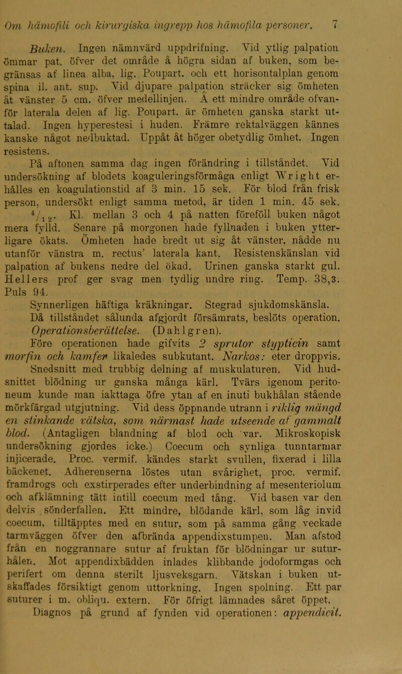 Buken. Ingen nämnvärd uppdrifning. Yid ytlig palpation ömmar pat. öfver det område å högra sidan af buken, som be- gränsas af linea alba, lig. Poupart. och ett horisontalplan genom spina il. ant. sup. Yid djupare palpation sträcker sig ömheten åt vänster 5 cm. öfver medellinjen. A ett mindre område ofvan- för laterala delen af lig. Poupart. är ömheten ganska starkt ut- talad. Ingen hyperestesi i huden. Främre rektalväggen kännes kanske något nedbuktad. Uppåt åt höger obetydlig ömhet. Ingen resistens. På aftonen samma dag ingen förändring i tillståndet. Yid undersökning af blodets koaguleringsförmåga enligt Wright er- hålles en koagulationstid af 3 min. 15 sek. För blod från frisk person, undersökt enligt samma metod, är tiden 1 min. 45 sek. 4/iy. Kl. mellan 3 och 4 på natten föreföll buken något mera fylld. Senare på morgonen hade fyllnaden i buken ytter- ligare ökats. Ömheten hade bredt ut sig åt vänster, nådde nu utanför vänstra m. rectus’ laterala kant. Resistenskänslan vid palpation af bukens nedre del ökad. Urinen ganska starkt gul. Hellers prof ger svag men tydlig undre ring. Temp. 38,3. Puls 94. Synnerligen häftiga kräkningar. Stegrad sjukdomskänsla. Då tillståndet sålunda afgjordt försämrats, beslöts operation. Operation sberättelse. (D a h 1 g r e n). Före operationen hade gifvits 2 sprutor stypticin samt morfin och kamfen likaledes subkutant. Narkos: eter droppvis. Snedsnitt med trubbig delning af muskulaturen. Yid hud- snittet blödning ur ganska många kärl. Tvärs igenom perito- neum kunde man iakttaga öfre ytan af en inuti bukhålan stående mörkfärgad utgjutning. Yid dess öppnande utrann i riklig mängd en stinkande vätska, som närmast liade utseende af gammalt blod. (Antagligen blandning af blod och var. Mikroskopisk undersökning gjordes icke.) Coecum och synliga tunntarmar injicerade. Proc. vermif. kändes starkt svullen, fixerad i lilla bäckenet. Adherenserna löstes utan svårighet, proc. vermif. framdrogs och exstirperades efter underbindning af mesenteriolum och afklämning tätt intill coecum med tång. Vid basen var den delvis . sönderfallen. Ett mindre, blödande kärl, som låg invid coecum. tilltäpptes med en sutur, som på samma gång veckade tarmväggen öfver den afbrända appendixstumpen. Man afstod från en noggrannare sutur af fruktan för blödningar ur sutur- hålen. Mot appendixbädden inlades klibbande jodoformgas och perifert om denna sterilt Ijusveksgarn. Yätskan i buken ut- skaffades försiktigt genom uttorkning. Ingen spolning. Ett par suturer i m. obliqu. extern. För öfrigt lämnades såret öppet. Diagnos på grund af fynden vid operationen: appendicit.