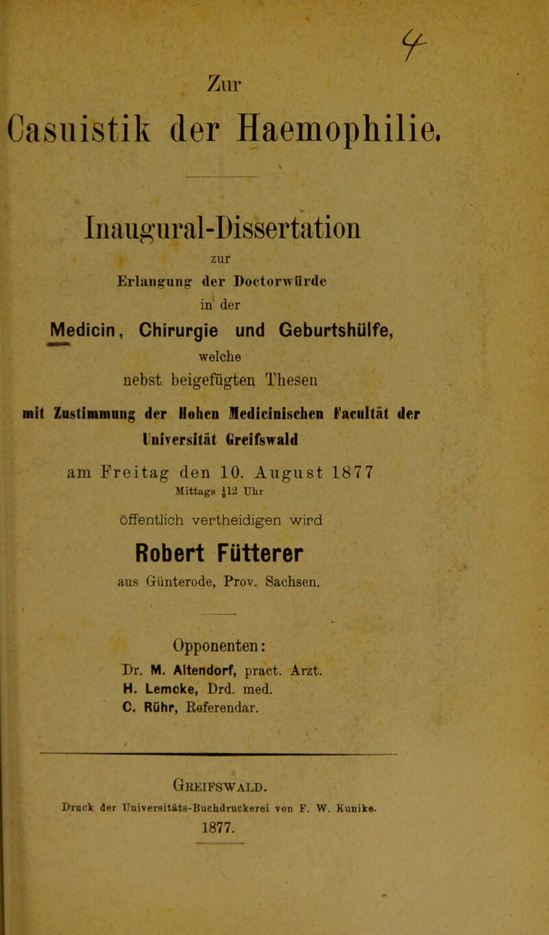 Casuistik der Haemophilie Inaugural-Dissertation zur Erlangung der Doctorwürdc in der Medicin, Chirurgie und Geburtshülfe, welche nebst beigefügten Thesen mit Zustimmung der Hohen ledicinischen Farultät der liifrersität Greifswald am Freitag den 10. August 1877 Mittags £12 Uhr öffentlich vertheidigen wird Robert Fütterer aus Günterode, Prov. Sachsen. i Opponenten: Dr. M. Altendorf, pract. Arzt. H. Lemcke, Drd. med. C. Rühr, Referendar. Greifswald. Druck der Universitäts-Buchdrnckerei von F. W. Kunike. 1877.