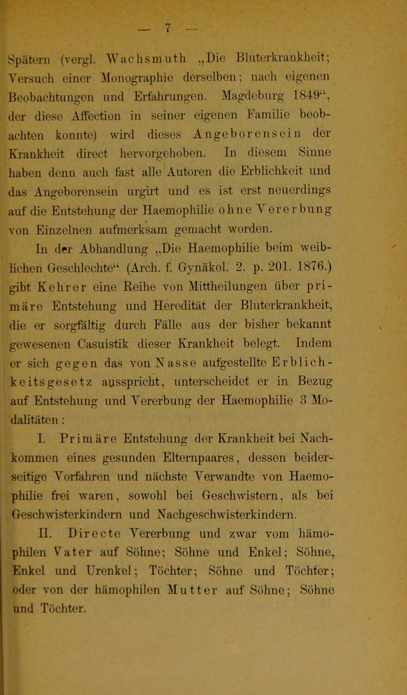 Spätem (vergl. Wachsmuth „Die Bluterkrankheit; Versuch einer Monographie derselben; nach eigenen Beobachtungen und Erfahrungen. Magdeburg 1849“, der diese Affection in seiner eigenen Familie beob- achten konnte) wird dieses Angeborensein der Krankheit direct hervorgehoben. In diesem Sinne haben denn auch fast alle Autoren die Erblichkeit und das Angeborensein urgirt und es ist erst neuerdings auf die Entstehung der Haemophilie ohne Vererbung von Einzelnen aufmerksam gemacht worden. In der Abhandlung „Die Haemophilie beim weib- lichen Geschlechts“ (Arch. f. Gvnäkol. 2. p. 201. 1876.) gibt Kehrer eine Reihe von Mittheilungen über pri- märe Entstehung und Heredität der Bluterkrankheit, die er sorgfältig durch Fälle aus der bisher bekannt gewesenen Casuistik dieser Krankheit belegt. Indem er sich gegen das von Nasse aulgestellte Erblich- keitsgesetz ausspricht, unterscheidet er in Bezug auf Entstehung und Vererbung der Haemophilie 3 Mo- dalitäten : I. Primäre Entstehung der Krankheit bei Nach- kommen eines gesunden Elternpaares, dessen beider- seitige Vorfahren und nächste Verwandte von Haemo- philie frei waren, sowohl bei Geschwistern, als bei Geschwisterkindern und Nachgeschwisterkindern. II. Directe Vererbung und zwar vom hämo- philen Vater auf Söhne; Söhne und Enkel; Söhne, Enkel und Urenkel; Töchter; Söhne und Töchter; oder von der hämophilen Mutter auf Söhne; Söhne und Töchter.