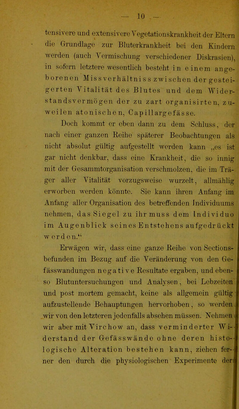tensivere und extensivere Vegetationskrankheit der Eltern die Grundlage zur Bluterkrankheit bei den Kindern werden (auch Vermischung verschiedener Diskrasien), in sofern letztere wesentlich besteht in einem ange- borenen Missverhältniss zwischen der gestei- gerten Vitalität des Blutes und dem Wider- standsvermögen der zu zart organisirten, zu- weilen atonischen, Capillargefässe. Doch kommt er eben dann zu dem Schluss, der nach einer ganzen Reihe späterer Beobachtungen als nicht absolut gültig aufgestellt werden kann „es ist gar nicht denkbar, dass eine Krankheit, die so innig mit der Gesammtorganisation verschmolzen, die im Trä- ger aller Vitalität vorzugsweise wurzelt, allmählig erworben werden könnte. Sie kann ihren Anfang im Anfang aller Organisation des betreffenden Individuums nehmen, das Siegel zu ihr muss dem Individuo im Augenblick seines Entstehens aufgedrückt w e r d e n.u Erwägen wir, dass eine ganze Reihe von Sections- befunden im Bezug auf die Veränderung von den Ge- fässwandungen negative Resultate ergaben, und eben- so Blutuntersuchungen und Analysen, bei Lebzeiten und post mortem gemacht, keine als allgemein gültig aufzustellende Behauptungen hervorhoben, so werden wir von den letzteren jedenfalls absehen müssen. Rehmen wir aber mit Virc how an, dass verminderter Wi-I derstand der Gefässwände ohne deren histo-l logische Alteration bestehen kann, ziehen fer--l ner den durch die physiologischen Experimente der!