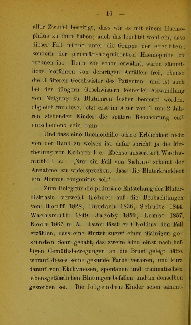 aller Zweifel beseitigt, dass wir es mit einem Haemo- philus zu thun haben; auch das leuchtet wohl ein, dass dieser Fall nicht unter die Gruppe der ererbten, sondern der primär-acquirirteri Haemophilie zu rechnen ist. Denn wie schon erwähnt, waren sämrnt- üche Torfahren von derartigen Anfällen frei, ebenso die 3 älteren Geschwister des Patienten, und ist auch bei den jüngern Geschwistern keinerlei Anwandlung von Neigung zu Blutungen bisher bemerkt worden, obgleich für diese, jetzt erst im Alter von 1 und 2 Jah- ren stehenden Kinder die spätere Beobachtung ersf entscheidend sein kann. Und dass eine Haemophilie ohne Erblichkeit nicht von der Hand zu weisen ist, dafür spricht ja die Mit- theilung von Kehrer 1. c. Ebenso äussert sich Wac h s - muth 1. c. „Nur ein Fall von Salano scheint der Annahme zu widersprechen, dass die Bluterkrankheit ein Morbus congenitus sei.“ Zum Beleg für die primäre Entstehung der Bluter- diskrasie verweist Kehrer auf die Beobachtungen von Hop ff 1828, Burdach 1836, Schultz 1844, Wachsmuth 1849, Jacoby 1856, Lernst 1857, Koch 1867 u. A. Dann lässt er Cholius den Fall erzählen, dass eine Mutter zuerst einen 9jährigen ge- s u n de n Sohn gehabt, das zweite Kind einst nach hef- tigen Gemüthsbewegungen an die Brust gelegt hätte, worauf dieses seine gesunde Farbe verloren, und kurz darauf von Ekchymosen, spontanen und traumatischen lebensgefährlichen Blutungen befallen und an denselben gestorben sei. Die folgenden Kinder seien sämmt-