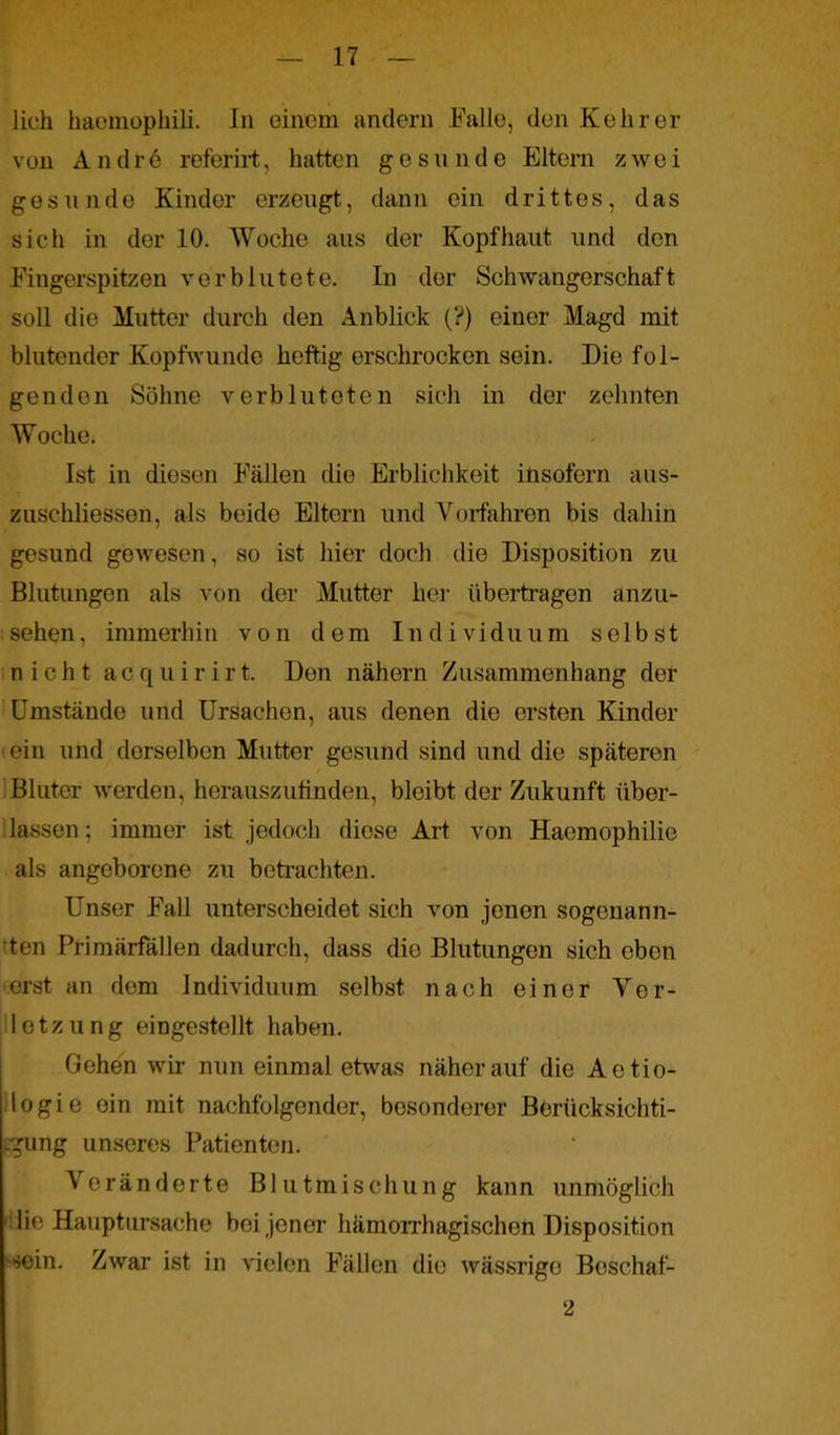 lieh haemophili. In einem andern Falle, den Kehrer von A n d r 6 referirt, hatten gesunde Eltern zwei gesunde Kinder erzeugt, dann ein drittes, das sich in der 10. Woche aus der Kopfhaut und den Fingerspitzen verblutete. In der Schwangerschaft soll die Mutter durch den Anblick (?) einer Magd mit blutender Kopfwunde heftig erschrocken sein. Die fol- genden Söhne verbluteten sich in der zehnten Woche. Ist in diesen Fällen die Erblichkeit insofern aus- zuschliessen, als beide Eltern und Vorfahren bis dahin gesund gewesen, so ist hier doch die Disposition zu Blutungen als von der Mutter her übertragen anzu- sehen, immerhin von dem Individuum selbst nicht acquirirt. Den nähern Zusammenhang der Umstände und Ursachen, aus denen die ersten Kinder ein und derselben Mutter gesund sind und die späteren Bluter werden, herauszufinden, bleibt der Zukunft über- lassen ; immer ist jedoch diese Art von Hacmophilie als angeborene zu betrachten. Unser Fall unterscheidet sich von jenen sogenann- ten Primärfällen dadurch, dass die Blutungen sich eben erst an dem Individuum selbst nach einer Ver- letzung eingestellt haben. Gehen wir nun einmal etwas näherauf die Aetio- logie ein mit nachfolgender, besonderer Borücksichti- -gung unseres Patienten. Veränderte Blutmischung kann unmöglich lie Hauptursache bei jener hämorrhagischen Disposition sein. Zwar ist in vielen Fällen die wässrige Boschaf- 2