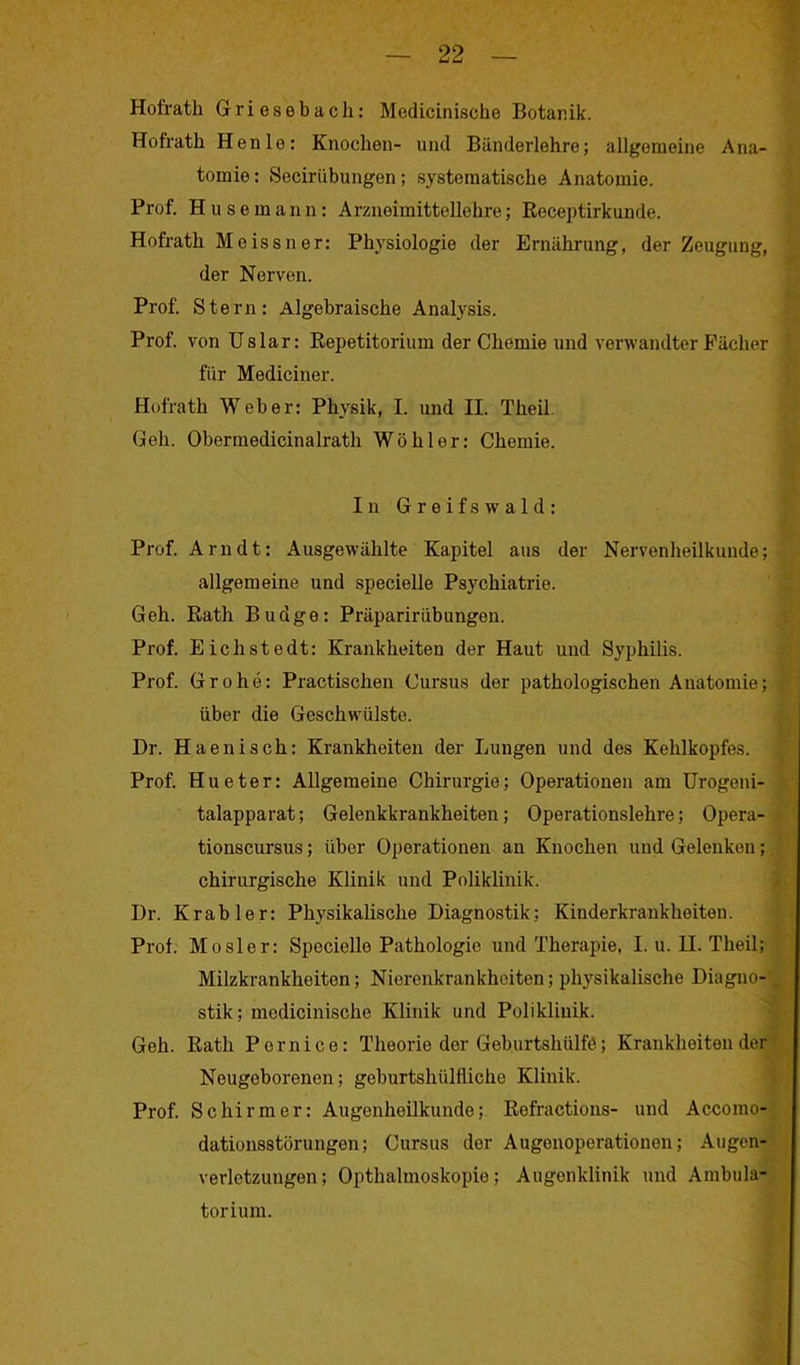 Hotrath Griesebach: Medicinische Botanik. Hofrath Henle: Knochen- und Bänderlehre; allgemeine Ana- tomie: Seciriibungen; systematische Anatomie. Prof. Hu semann: Arzneimittellehre; Receptirkunde. Hofrath Meissner: Physiologie der Ernährung, der Zeugung, der Nerven. Prof. Stern: Algebraische Analysis. Prof, von Uslar: Repetitorium der Chemie und verwandter Fächer für Mediciner. Hofrath Weber: Physik, I. und II. Theil. Geh. Obermedicinalrath Wühler: Chemie. In Greifswald: Prof. Arndt: Ausgewählte Kapitel aus der Nervenheilkunde; allgemeine und specielle Psychiatrie. Geh. Rath Budge: Präpaririibungen. Prof. E ich st e dt: Krankheiten der Haut und Syphilis. Prof. Grohe: Practischen Cursus der pathologischen Anatomie; über die Geschwülste. Dr. Haenisch: Krankheiten der Lungen und des Kehlkopfes. Prof. Hueter: Allgemeine Chirurgie; Operationen am Urogeni- talapparat; Gelenkkrankheiten; Operationslehre; Opera- tionscursus; über Operationen an Knochen und Gelenken; chirurgische Klinik und Poliklinik. Dr. Kr ab ler: Physikalische Diagnostik; Kinderkrankheiten. Prof. Mosler: Specielle Pathologie und Therapie, I. u. II. Theil; Milzkrankheiten; Niorenkrankheiten; physikalische Diagno- stik; mcdicinische Klinik und Poliklinik. Geh. Rath Pernice: Theorie der Geburtshülfö; Krankheiten der Neugeborenen; geburtshiilfliche Klinik. Prof. Schirmer: Augenheilkunde; Refractions- und Accomo- dationsstörungen; Cursus der Augonoperationen; Augen- verletzungen; Opthalinoskopie; Augenklinik und Ambula- torium.
