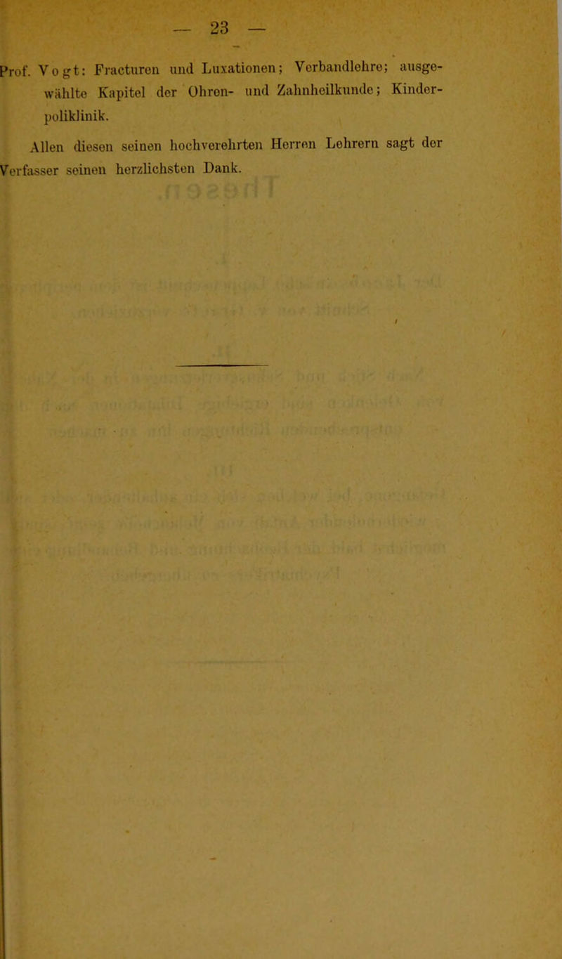Prof. Vogt: Fracturen und Luxationen; Vorbandlehre; ausge- vvählte Kapitel der Ohron- und Zahnheilkunde; Kinder- poliklinik. Allen diesen seinen hochverehrten Herren Lehrern sagt der Verfasser seinen herzlichsten Dank. /