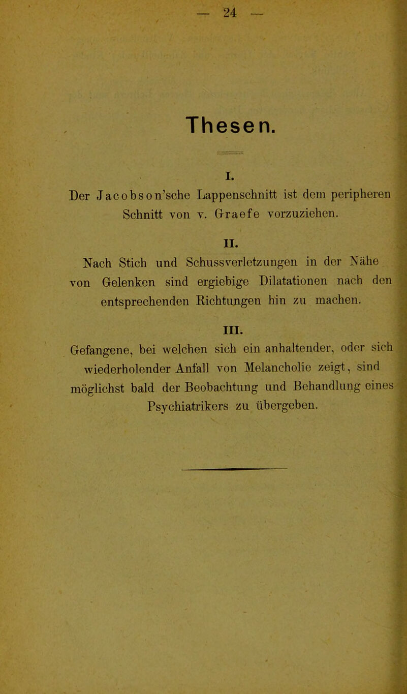 Thesen. I. Der Jacobson’sche Lappenschnitt ist dein peripheren Schnitt von v. Graefe vorzuziehen. II. Nach Stich und Schussverletzungen in der Nähe von Gelenken sind ergiebige Dilatationen nach den entsprechenden Richtungen hin zu machen. III. Gefangene, bei welchen sich ein anhaltender, oder sich wiederholender Anfall von Melancholie zeigt, sind möglichst bald der Beobachtung und Behandlung eines Psychiatrikers zu übergeben.