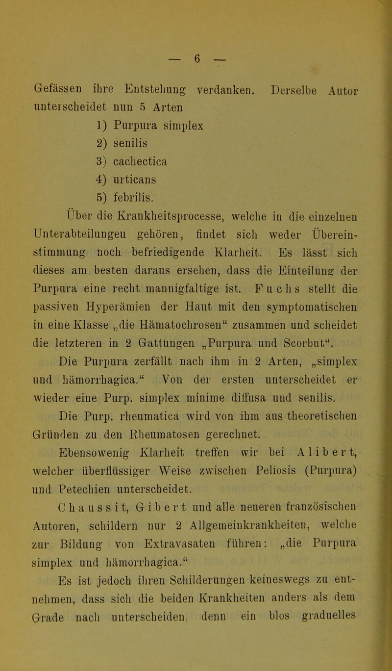 Gelassen ihre Entstellung verdanken. Derselbe Autor unterscheidet nun 5 Arten 1) Purpura Simplex 2) senilis 3) cachectica 4) urticans 5) febrilis. Über die Krankheitsprocesse, welche in die einzelnen Unterabteilungen gehören, findet sich weder Überein- stimmung noch befriedigende Klarheit. Es lässt sich dieses am besten daraus ersehen, dass die Einteilung der Purpura eine recht mannigfaltige ist. F uclis stellt die passiven Hyperämien der Haut mit den symptomatischen in eine Klasse „die Hämatochrosen“ zusammen und scheidet die letzteren in 2 Gattungen „Purpura und Scorbut“. Die Purpura zerfällt nach ihm in 2 Arten, „Simplex und hämorrhagica.“ Von der ersten unterscheidet er wieder eine Purp. Simplex minime diffusa und senilis. Die Purp, rheumatica wird von ihm aus theoretischen Gründen zu den Rheumatosen gerechnet. Ebensowenig Klarheit treffen wir bei A 1 i b e r t, welcher überflüssiger Weise zwischen Peliosis (Purpura) und Petechien unterscheidet. C h a u s s i t, G i b e r t und alle neueren französischen Autoren, schildern nur 2 Allgemeinkrankheiten, welche zur Bildung von Extravasaten führen: „die Purpura Simplex und hämorrhagica.“ Es ist jedoch ihren Schilderungen keineswegs zu ent- nehmen, dass sich die beiden Krankheiten anders als dem Grade nach unterscheiden, denn ein blos graduelles