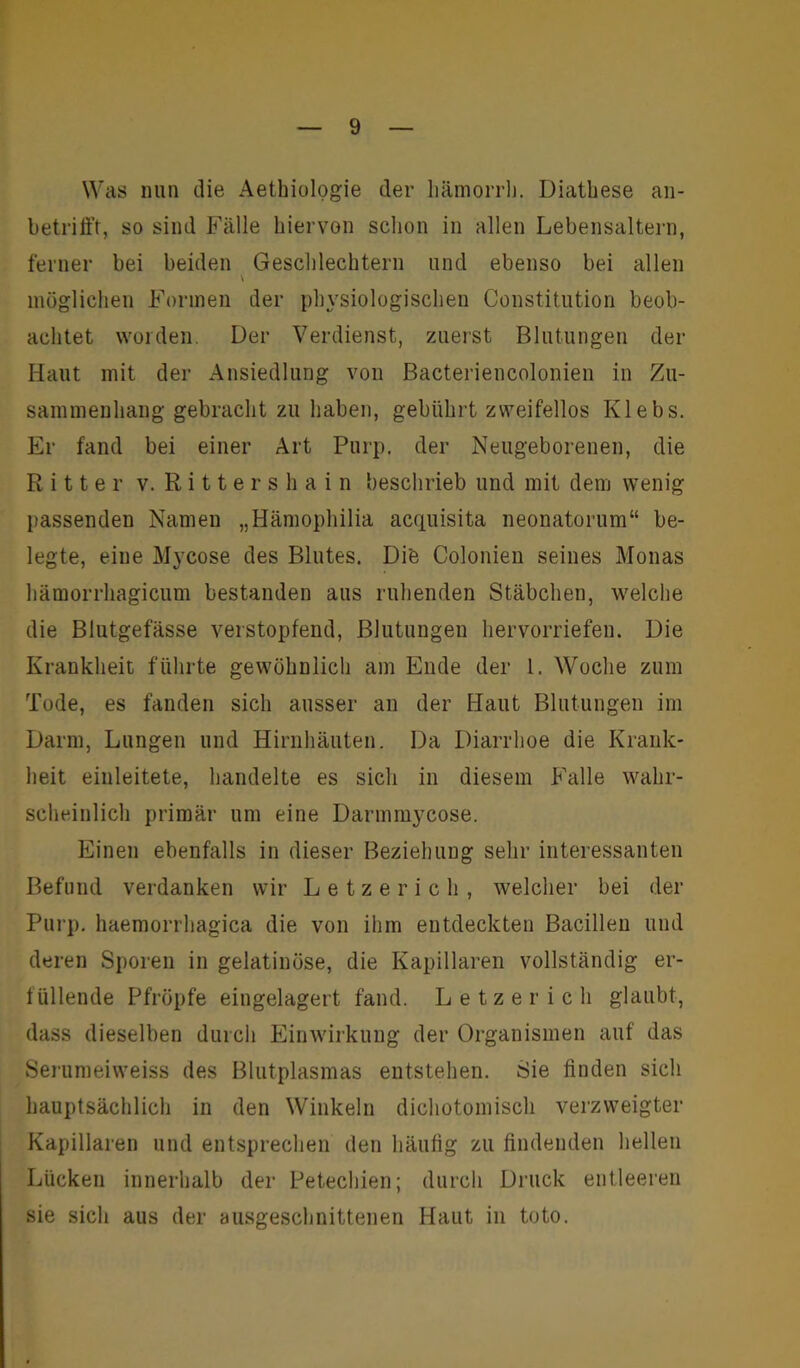 Was nun die Aethiologie der liämorrli. Diathese an- betrifft, so sind Fälle hiervon schon in allen Lebensaltern, ferner bei beiden Geschlechtern und ebenso bei allen \ möglichen Formen der physiologischen Constitution beob- achtet worden. Der Verdienst, zuerst Blutungen der Haut mit der Ansiedlung von Bacteriencolonien in Zu- sammenhang gebracht zu haben, gebührt zweifellos Klebs. Er fand bei einer Art Purp, der Neugeborenen, die Ritter v. Rittershain beschrieb und mit dem wenig passenden Namen „Hämophilia acquisita neonatorum“ be- legte, eine Mycose des Blutes. Di'e Colonien seines Monas hämorrhagicum bestanden aus ruhenden Stäbchen, welche die Blutgefässe verstopfend, Blutungen hervorriefen. Die Krankheit führte gewöhnlich am Ende der 1. Woche zum Tode, es fanden sich ausser an der Haut Blutungen im Darm, Lungen und Hirnhäuten. Da Diarrhoe die Krank- heit einleitete, handelte es sich in diesem Falle wahr- scheinlich primär um eine Darmmycose. Einen ebenfalls in dieser Beziehung sehr interessanten Befund verdanken wir Letzerich, welcher bei der Purp, haemorrhagica die von ihm entdeckten Bacillen und deren Sporen in gelatinöse, die Kapillaren vollständig er- füllende Pfropfe eingelagert fand. Letzerich glaubt, dass dieselben durch Einwirkung der Organismen auf das Serumeiweiss des Blutplasmas entstehen. Sie finden sich hauptsächlich in den Winkeln dichotomisch verzweigter Kapillaren und entsprechen den häufig zu findenden hellen Lücken innerhalb der Petechien; durch Druck entleeren sie sich aus der ausgeschnittenen Haut in toto.