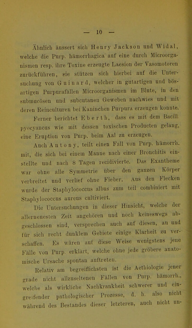 Ähnlich äussert sich Henry Jackson und Widal, welche die Purp, hämorrhagica auf eine durch Microorga- nismen resp. ihre Toxine erzeugte Laesion der Vasomototen zurückführen, sie stützen sich hierbei auf die Unter- suchung von Guinard, welcher in gutartigen und bös- artigen Purpurafällen Microorganismen im Blute, in den submucösen und subcutanen Geweben nachwies und mit deren Reinculturen bei Kaninchen Purpura erzeugen konnte. Ferner berichtet Eberth, dass es mit dem Bacill. pyoeyancus wie mit dessen toxischen Producten gelang, eine Eruption von Purp, beim Aal zu eizeugen. Auch An ton y, teilt einen Fall von Purp, hämorrh. mit, die sich bei einem Manne nach einer Bronchitis ein- stellte und nach 8 Tagen recidivierte. Das Exantheme war ohne alle Symmetrie über den ganzen Körper verbreitet und verlief ohne Fieber. Aus den Flecken wurde der Staphylococcus albus zum teil combimert mit Staphylococcus aureus cultiviert. Die Untersuchungen in dieser Hinsicht, welche der allemeuesten Zeit angehören und noch keineswegs ab- geschlossen sind, versprechen auch aut diesen, an und für sich recht dunklem Gebiete einige Klarheit zu ver- schaffen. Es wären auf diese Weise wenigstens jene Fälle von Purp, erklärt, welche ohne jede gröbere anato- mische Ursache spontan auftreten. Relativ am begreiflichsten ist die Aethiologie jenei grade nicht allzuseltenen Fällen von Purp, hämorrh., welche als wirkliche Nachkrankheit schwerer und ein- greifender pathologischer Prozesse, d. h. also nicht während des Bestandes dieser letzteren, auch nicht un-